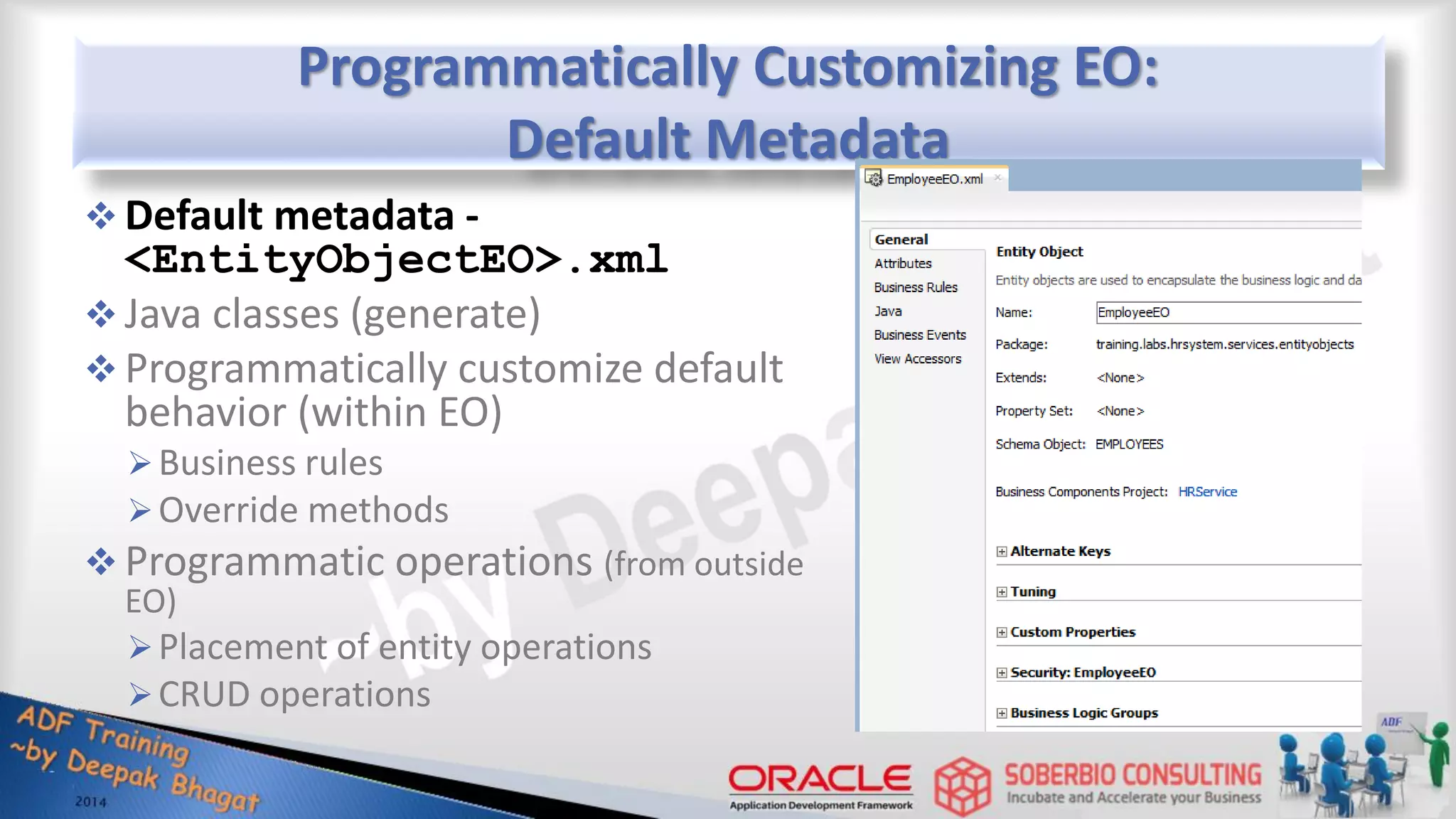 Programmatically Customizing EO: Default Metadata  Default metadata - <EntityObjectEO>.xml  Java classes (generate)  Programmatically customize default behavior (within EO) Business rules Override methods  Programmatic operations (from outside EO) Placement of entity operations CRUD operations 
