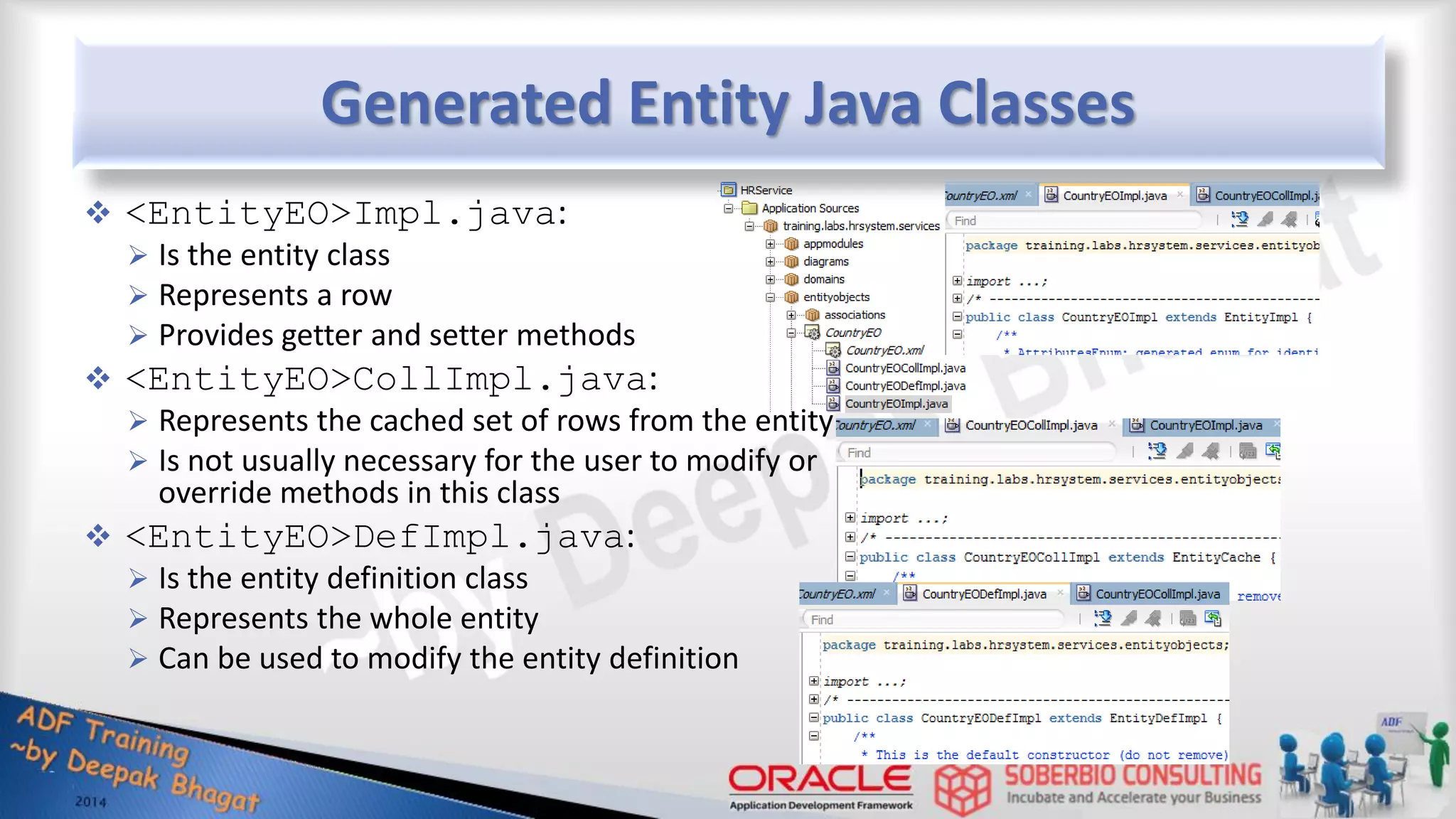 Generated Entity Java Classes  <EntityEO>Impl.java:  Is the entity class  Represents a row  Provides getter and setter methods  <EntityEO>CollImpl.java:  Represents the cached set of rows from the entity  Is not usually necessary for the user to modify or override methods in this class  <EntityEO>DefImpl.java:  Is the entity definition class  Represents the whole entity  Can be used to modify the entity definition 