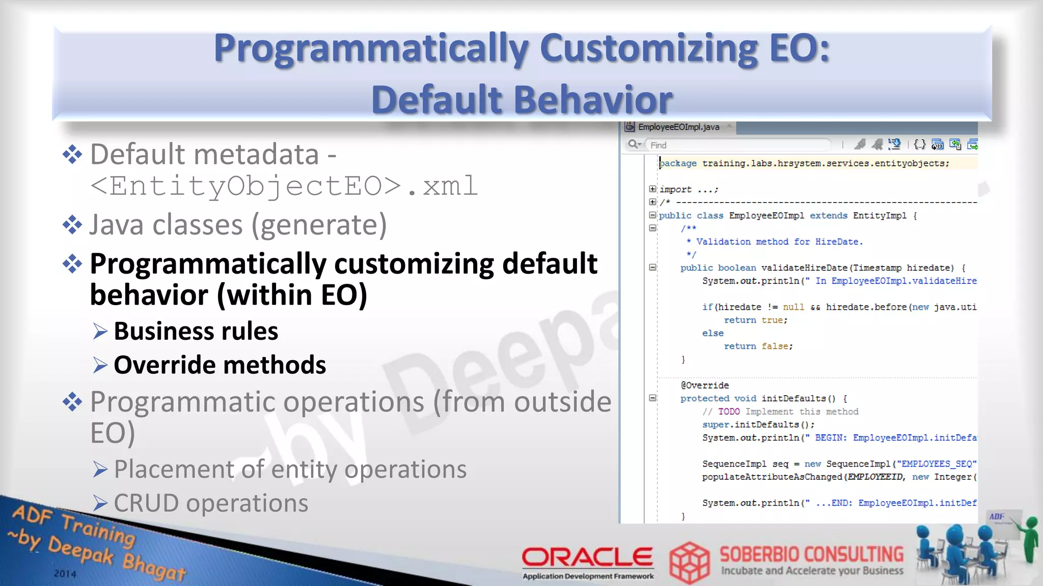 Programmatically Customizing EO: Default Behavior  Default metadata - <EntityObjectEO>.xml  Java classes (generate)  Programmatically customizing default behavior (within EO) Business rules Override methods  Programmatic operations (from outside EO) Placement of entity operations CRUD operations 