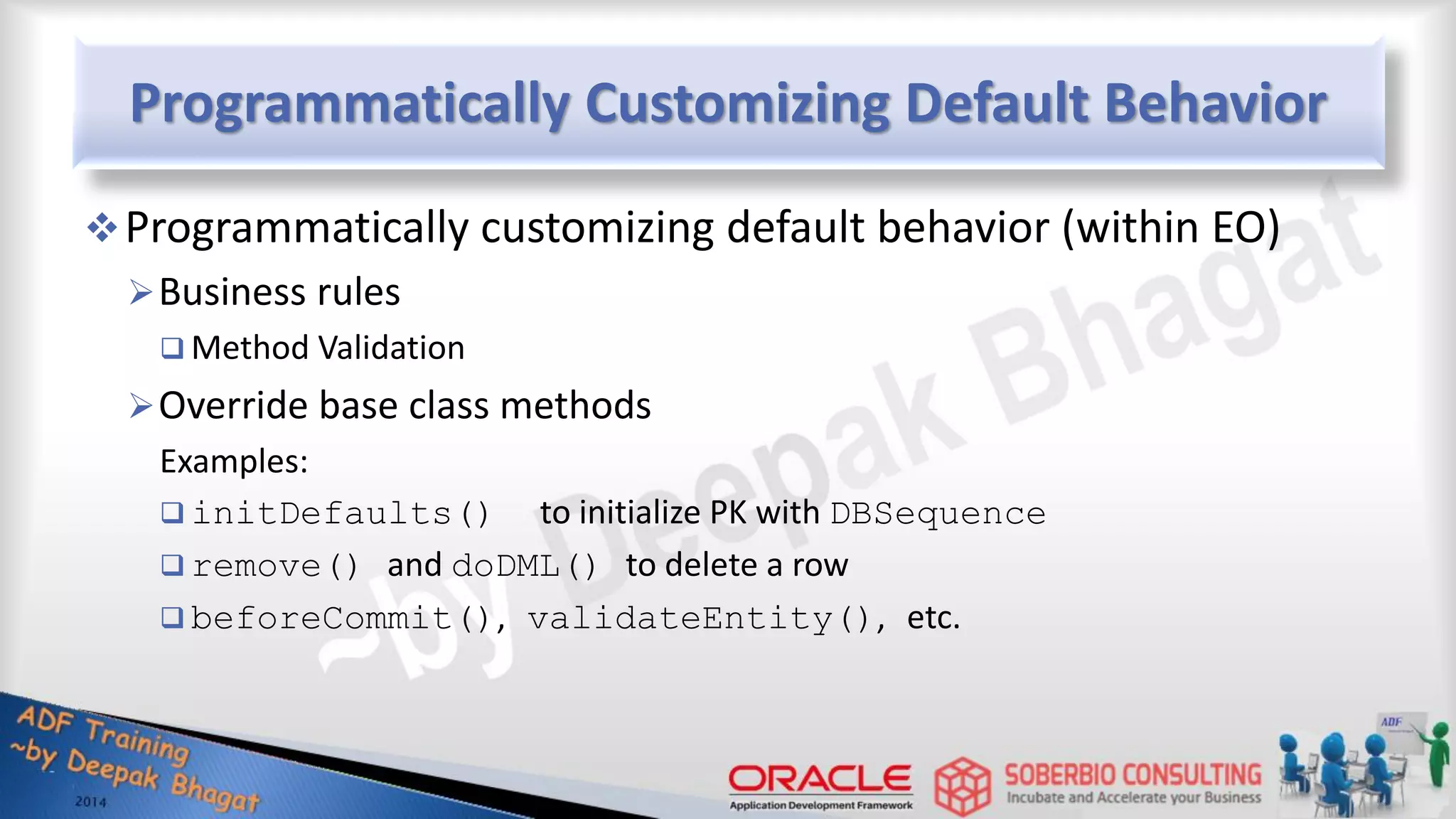 Programmatically Customizing Default Behavior Programmatically customizing default behavior (within EO) Business rules  Method Validation Override base class methods Examples:  initDefaults() to initialize PK with DBSequence  remove() and doDML() to delete a row  beforeCommit(), validateEntity(), etc. 