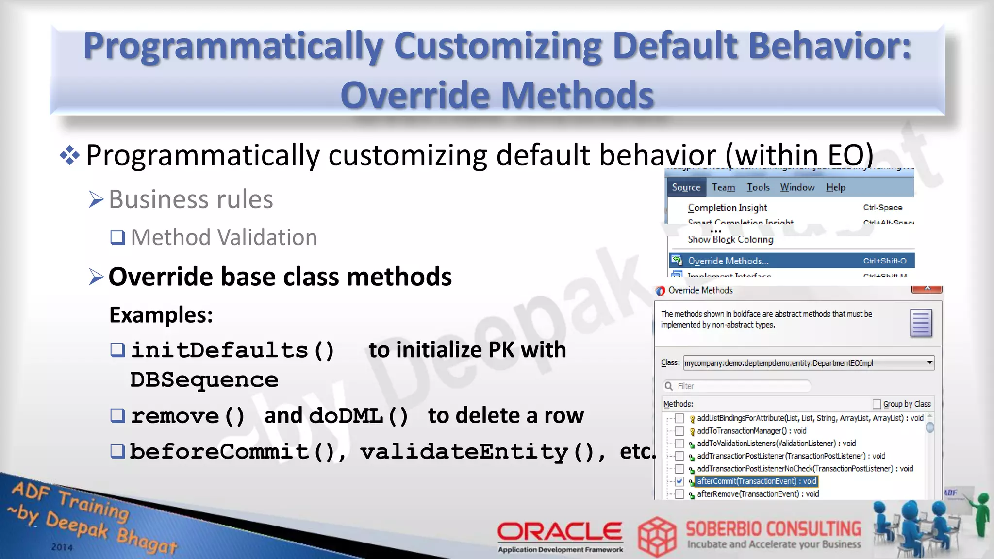 Programmatically Customizing Default Behavior: Override Methods Programmatically customizing default behavior (within EO) Business rules  Method Validation Override base class methods Examples:  initDefaults() to initialize PK with DBSequence  remove() and doDML() to delete a row  beforeCommit(), validateEntity(), etc. … 
