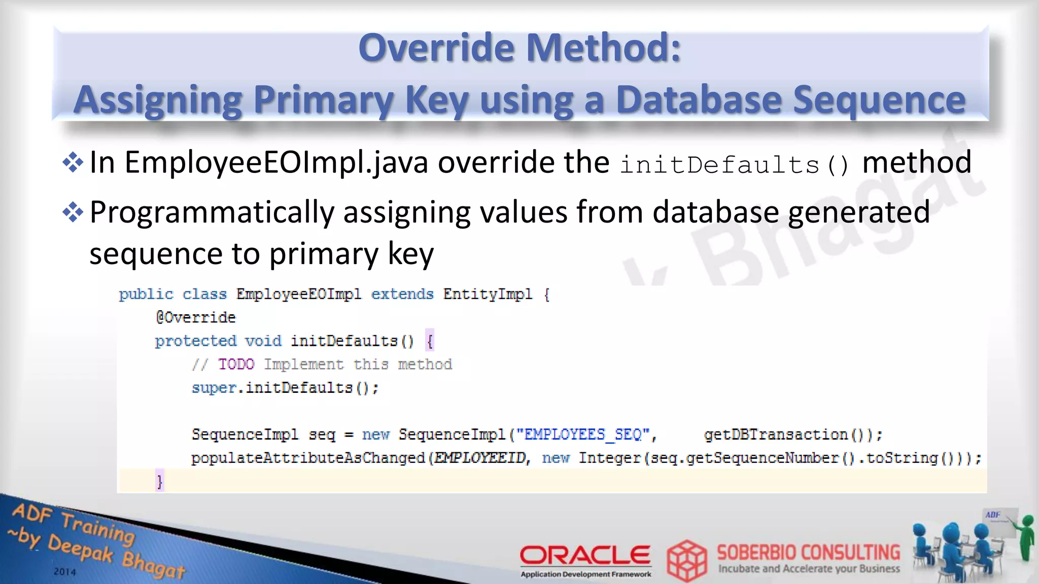Override Method: Assigning Primary Key using a Database Sequence In EmployeeEOImpl.java override the initDefaults() method Programmatically assigning values from database generated sequence to primary key 
