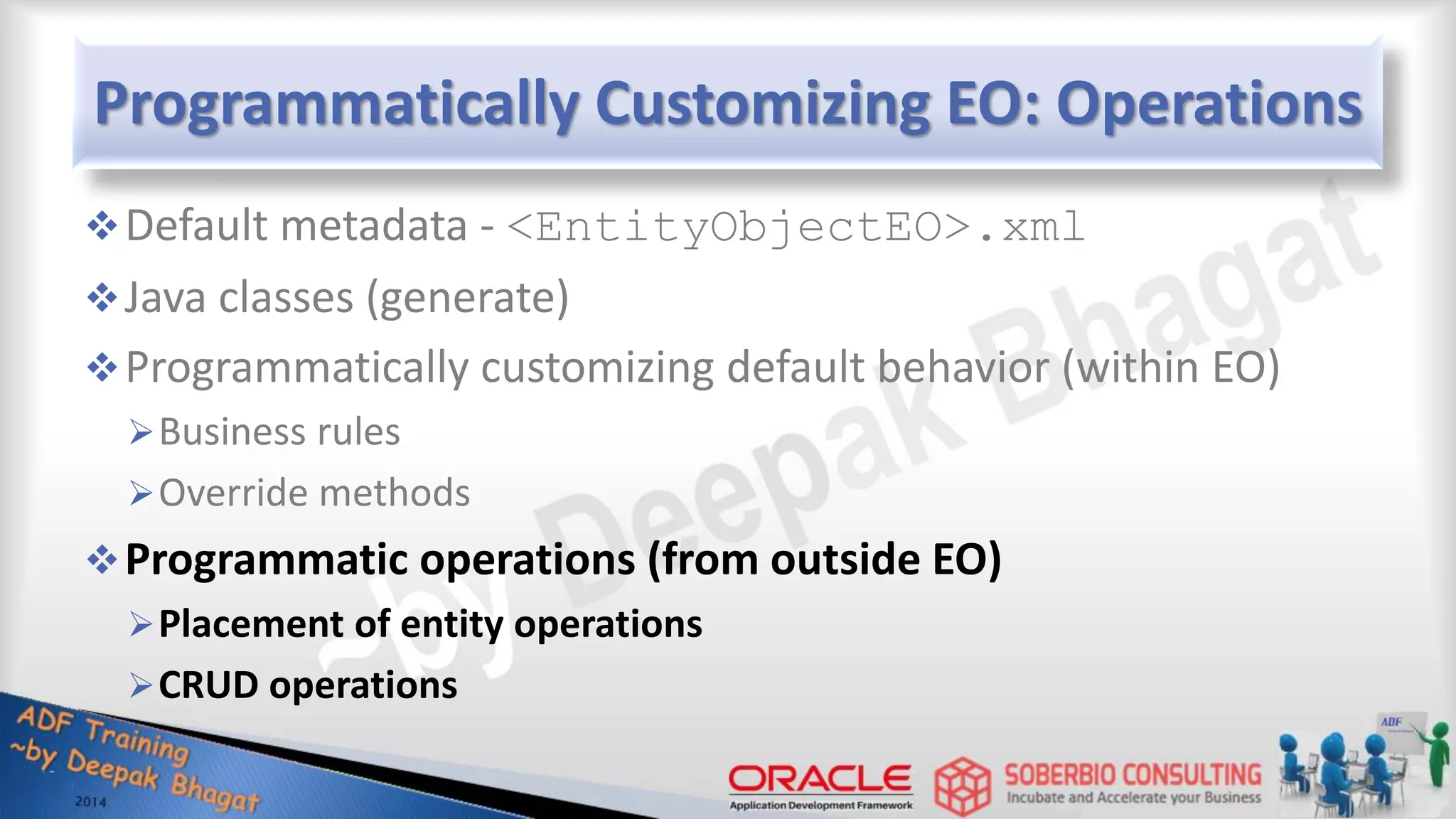 Programmatically Customizing EO: Operations Default metadata - <EntityObjectEO>.xml Java classes (generate) Programmatically customizing default behavior (within EO) Business rules Override methods Programmatic operations (from outside EO) Placement of entity operations CRUD operations 