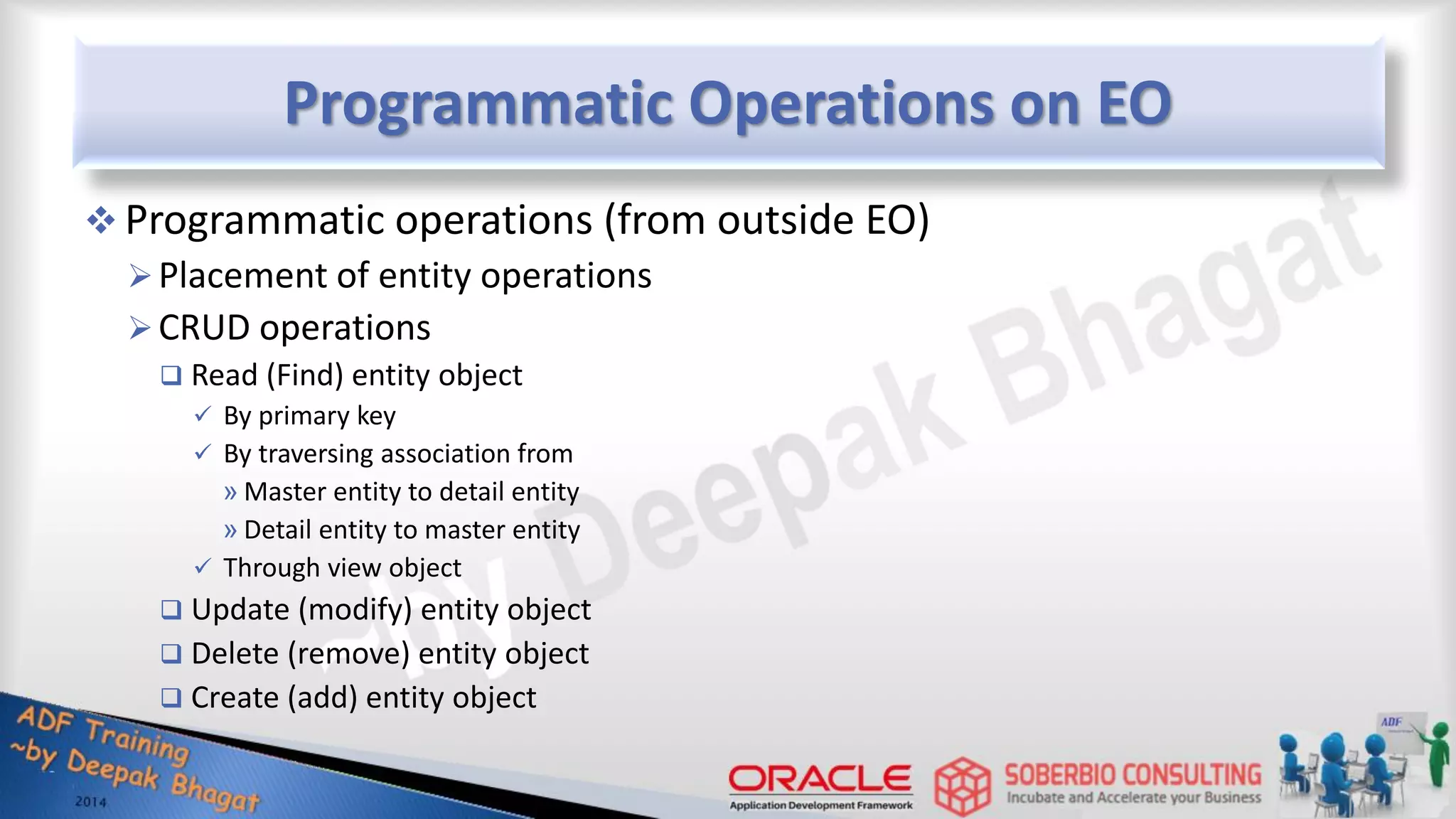 Programmatic Operations on EO  Programmatic operations (from outside EO) Placement of entity operations CRUD operations  Read (Find) entity object  By primary key  By traversing association from » Master entity to detail entity » Detail entity to master entity  Through view object  Update (modify) entity object  Delete (remove) entity object  Create (add) entity object 