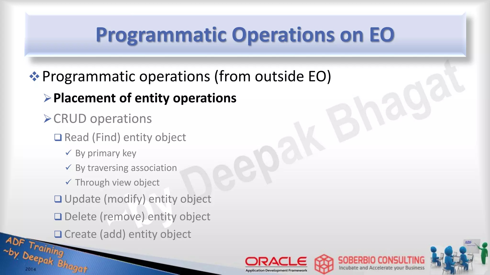 Programmatic Operations on EO Programmatic operations (from outside EO) Placement of entity operations CRUD operations  Read (Find) entity object  By primary key  By traversing association  Through view object  Update (modify) entity object  Delete (remove) entity object  Create (add) entity object 