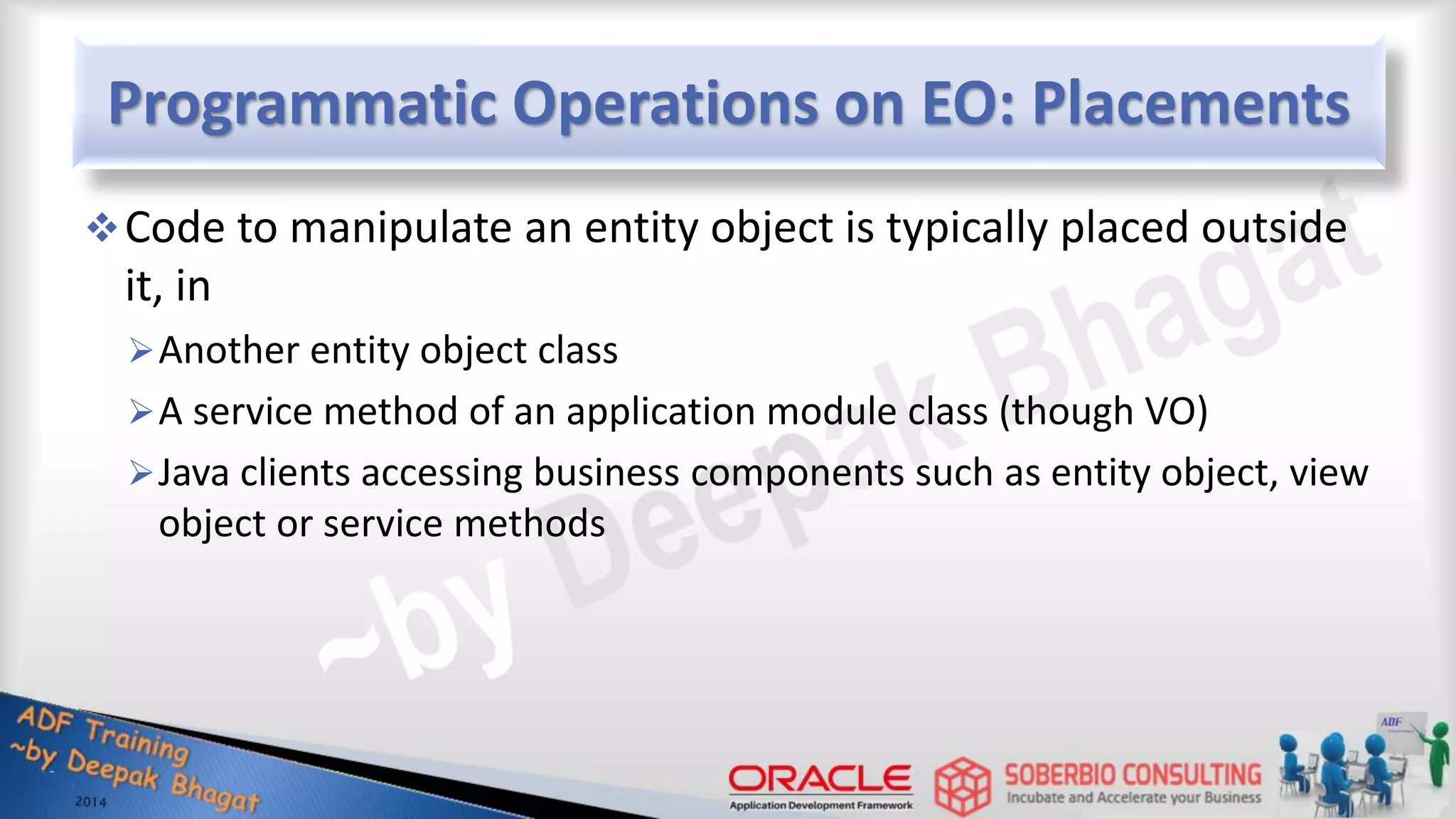 Programmatic Operations on EO: Placements Code to manipulate an entity object is typically placed outside it, in Another entity object class A service method of an application module class (though VO) Java clients accessing business components such as entity object, view object or service methods 