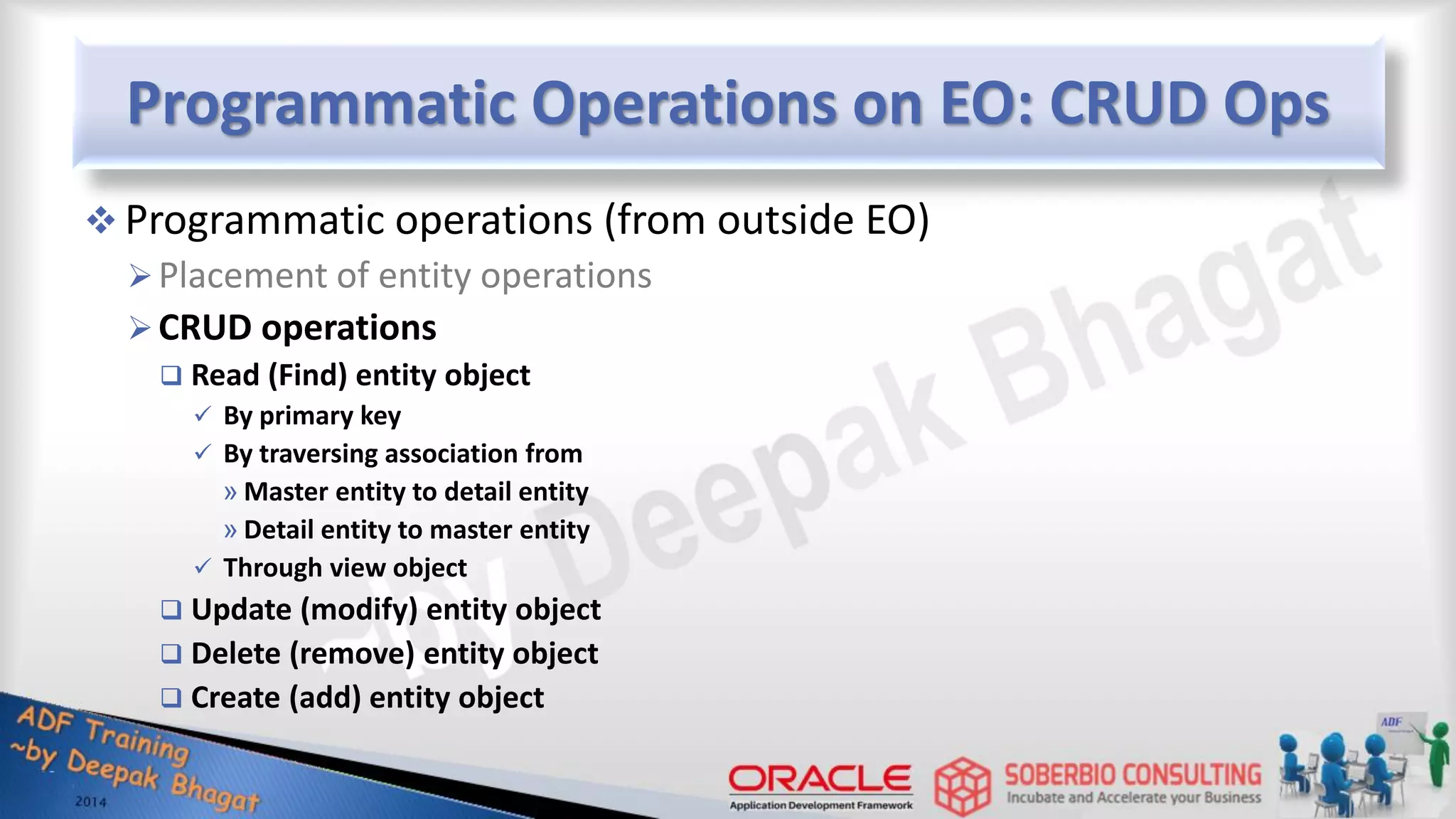 Programmatic Operations on EO: CRUD Ops  Programmatic operations (from outside EO) Placement of entity operations CRUD operations  Read (Find) entity object  By primary key  By traversing association from » Master entity to detail entity » Detail entity to master entity  Through view object  Update (modify) entity object  Delete (remove) entity object  Create (add) entity object 