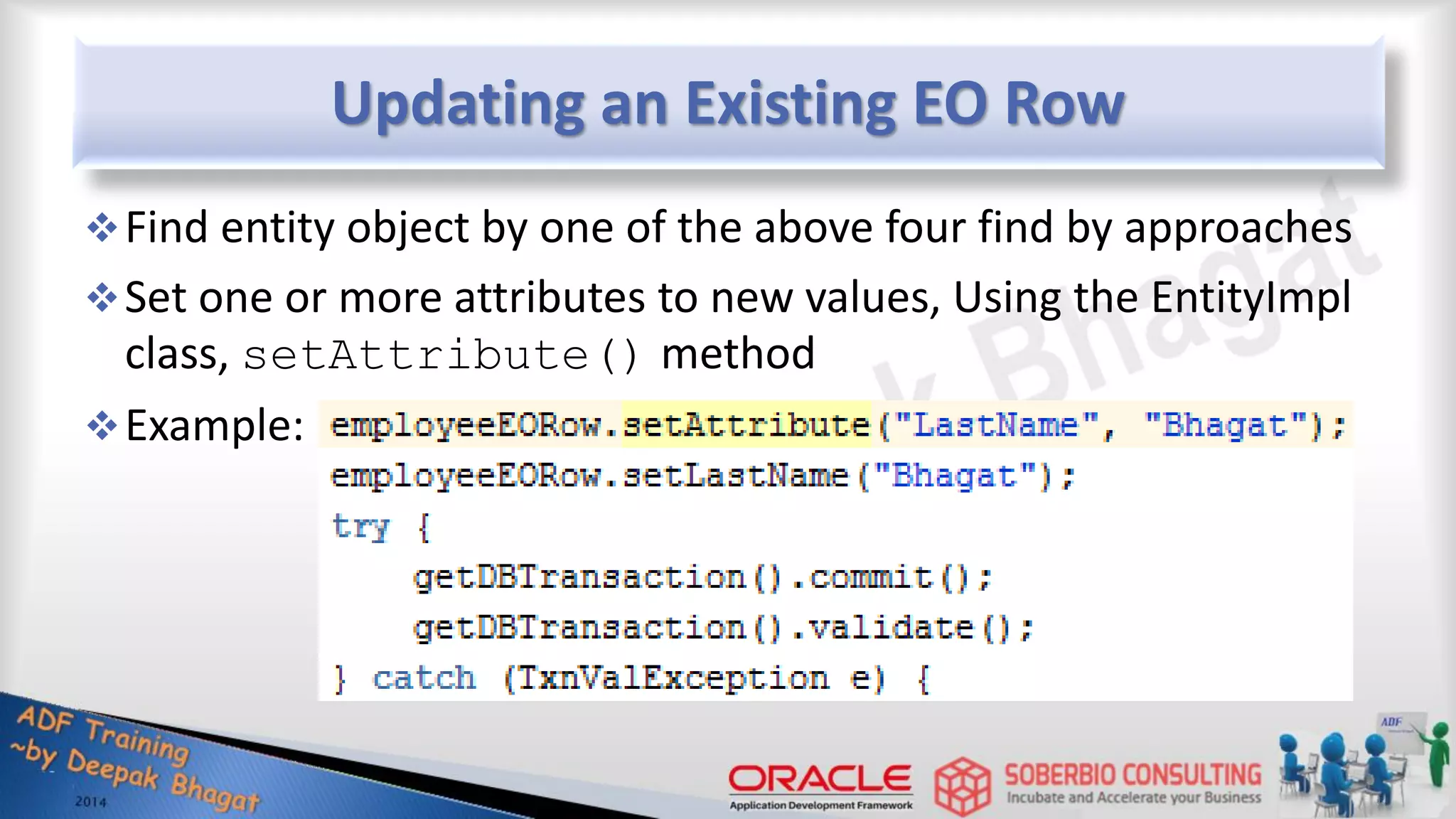 Updating an Existing EO Row Find entity object by one of the above four find by approaches Set one or more attributes to new values, Using the EntityImpl class, setAttribute() method Example: 