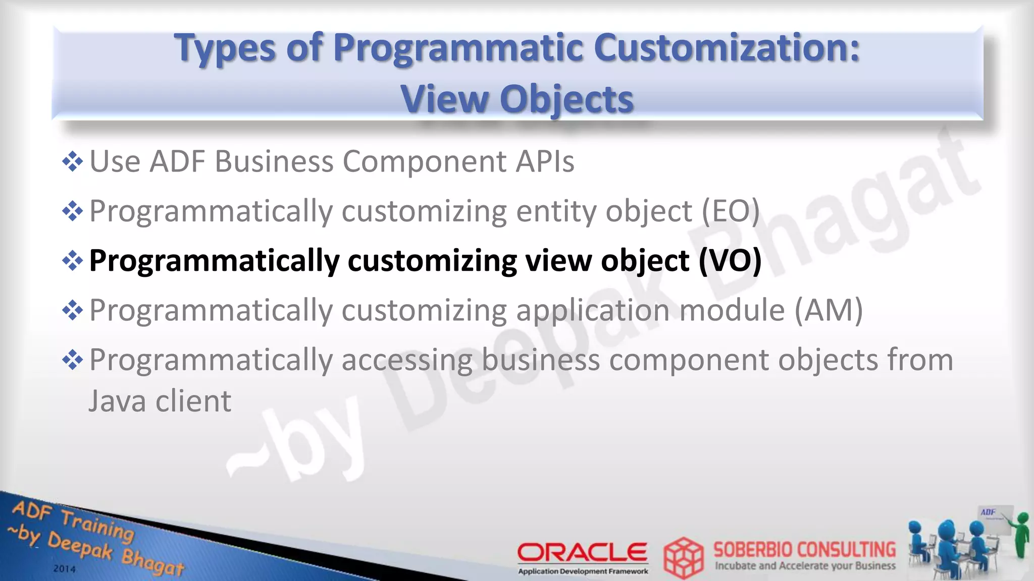 Types of Programmatic Customization: View Objects Use ADF Business Component APIs Programmatically customizing entity object (EO) Programmatically customizing view object (VO) Programmatically customizing application module (AM) Programmatically accessing business component objects from Java client 