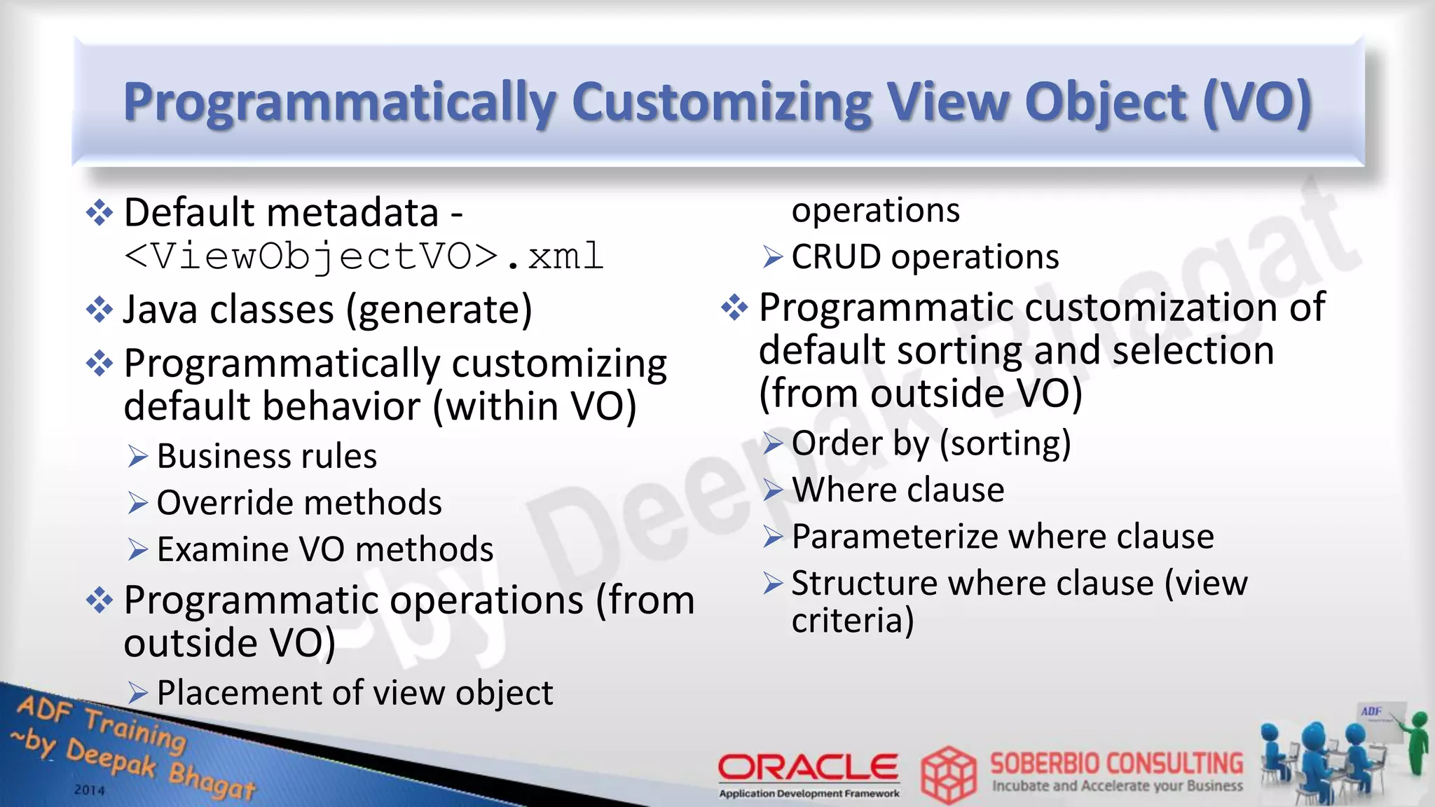 Programmatically Customizing View Object (VO)  Default metadata - <ViewObjectVO>.xml  Java classes (generate)  Programmatically customizing default behavior (within VO) Business rules Override methods Examine VO methods  Programmatic operations (from outside VO) Placement of view object operations CRUD operations  Programmatic customization of default sorting and selection (from outside VO) Order by (sorting) Where clause Parameterize where clause Structure where clause (view criteria) 