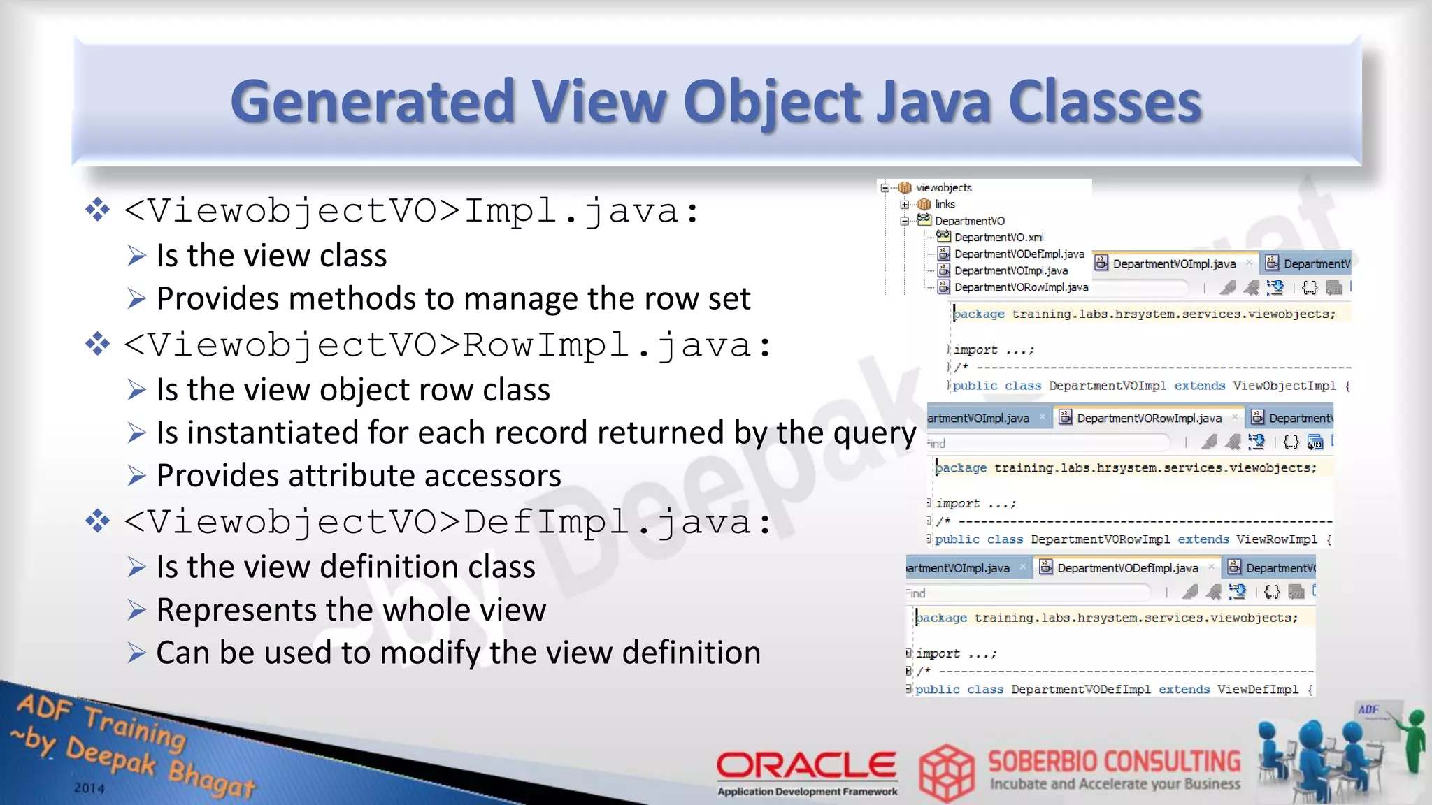 Generated View Object Java Classes  <ViewobjectVO>Impl.java:  Is the view class  Provides methods to manage the row set  <ViewobjectVO>RowImpl.java:  Is the view object row class  Is instantiated for each record returned by the query  Provides attribute accessors  <ViewobjectVO>DefImpl.java:  Is the view definition class  Represents the whole view  Can be used to modify the view definition 
