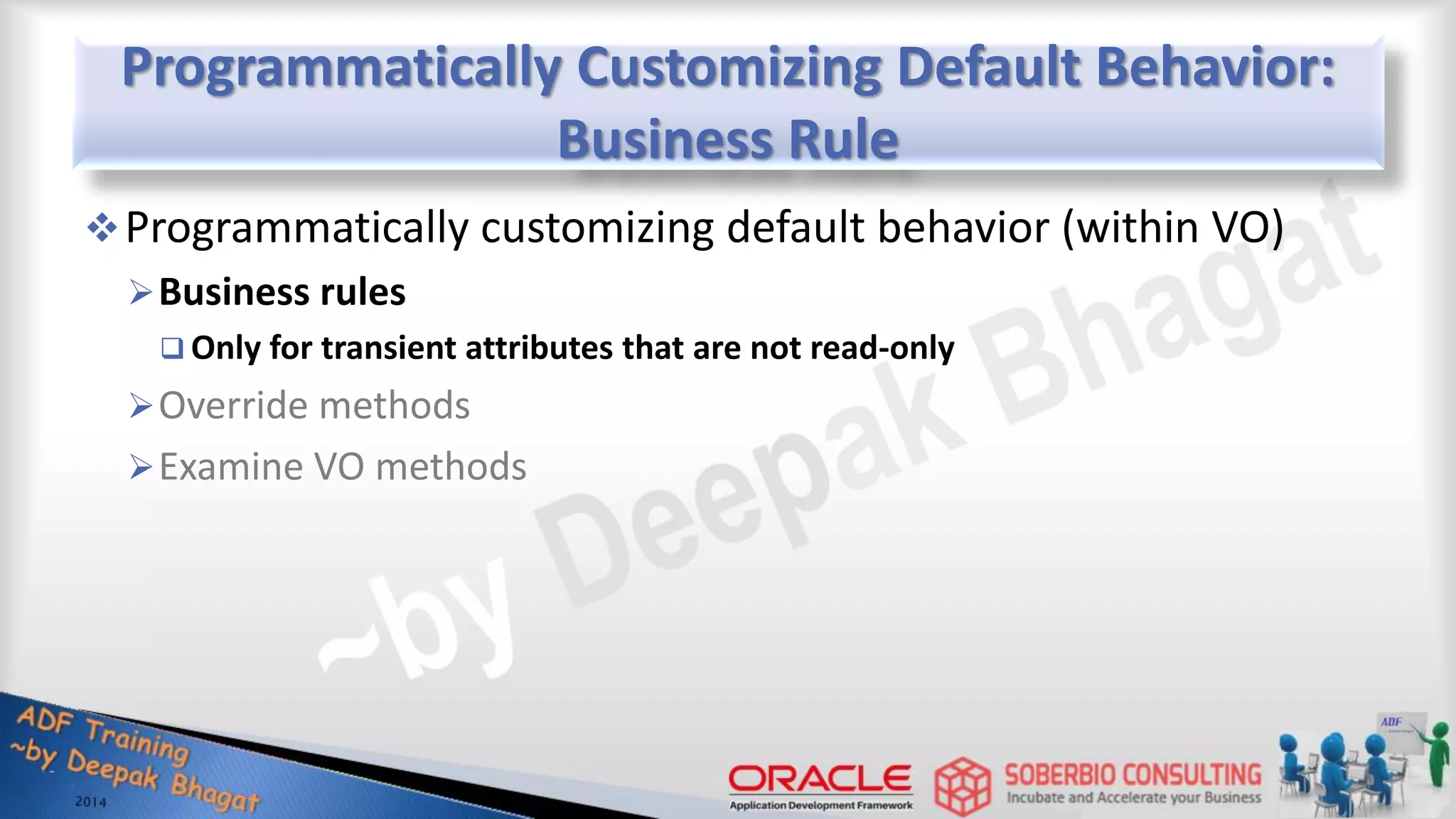 Programmatically Customizing Default Behavior: Business Rule Programmatically customizing default behavior (within VO) Business rules  Only for transient attributes that are not read-only Override methods Examine VO methods 
