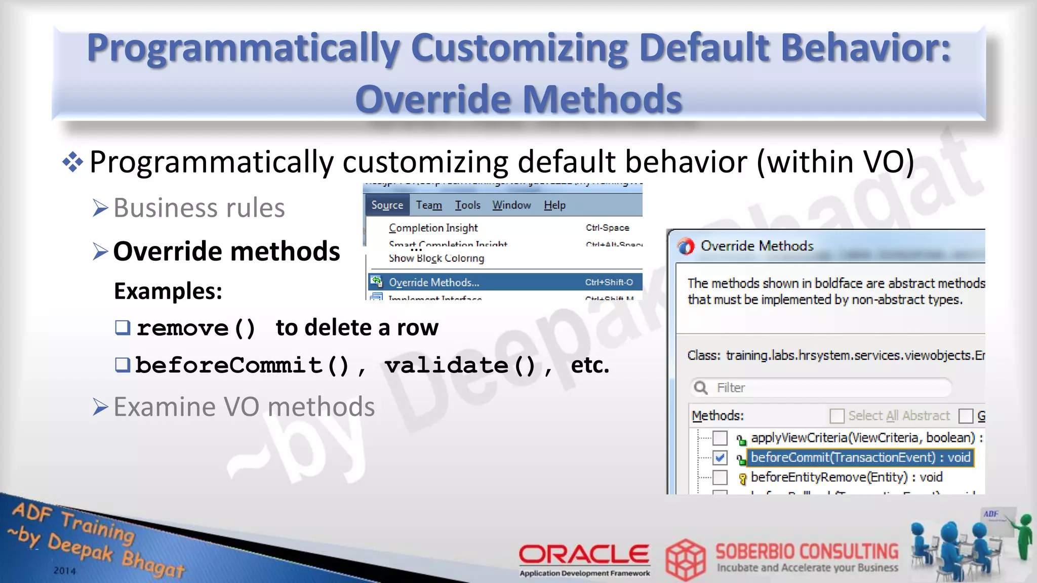Programmatically Customizing Default Behavior: Override Methods Programmatically customizing default behavior (within VO) Business rules Override methods Examples:  remove() to delete a row  beforeCommit(), validate(), etc. Examine VO methods … 