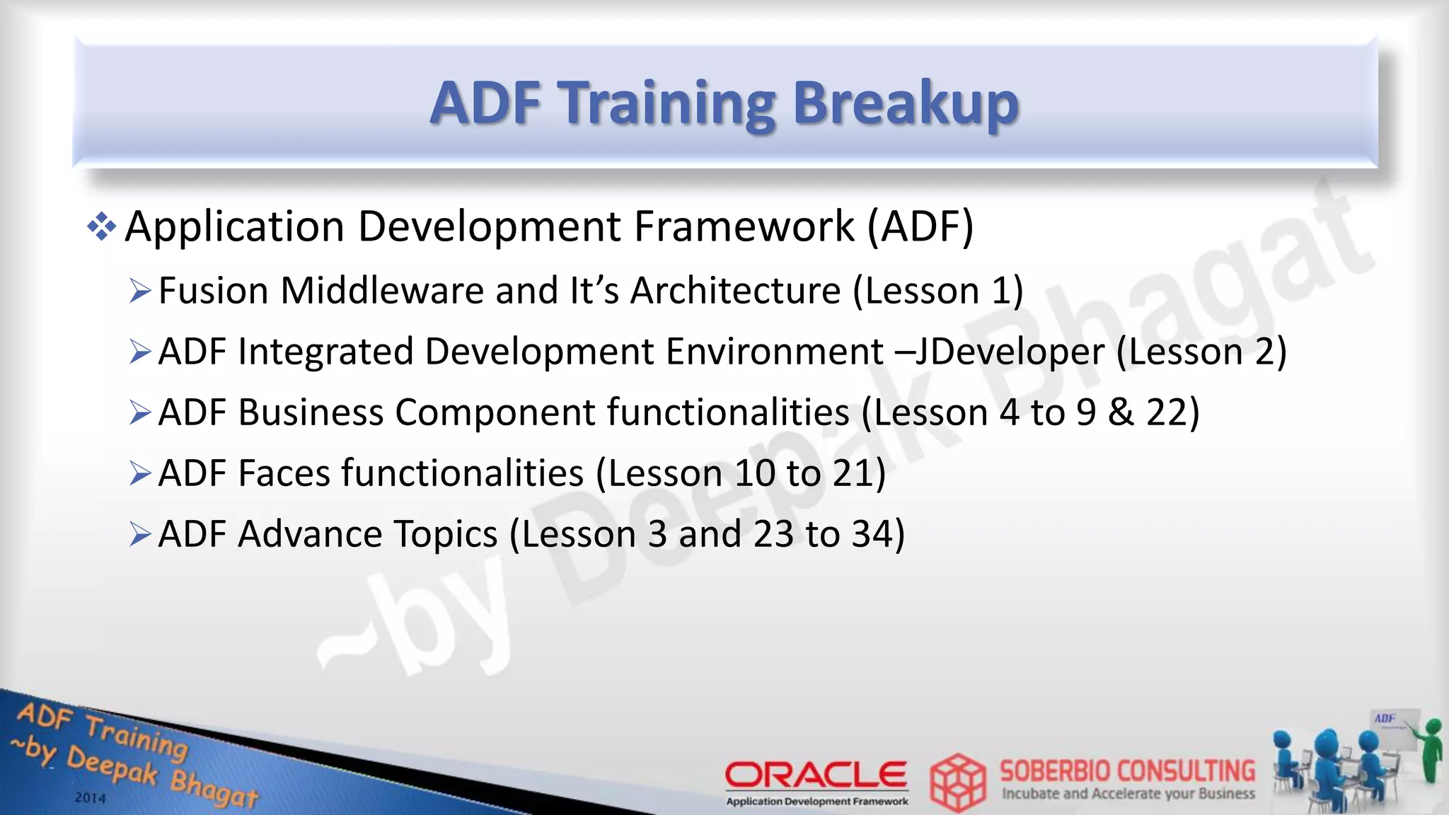 ADF Training Breakup Application Development Framework (ADF) Fusion Middleware and It’s Architecture (Lesson 1) ADF Integrated Development Environment –JDeveloper (Lesson 2) ADF Business Component functionalities (Lesson 4 to 9 & 22) ADF Faces functionalities (Lesson 10 to 21) ADF Advance Topics (Lesson 3 and 23 to 34) 