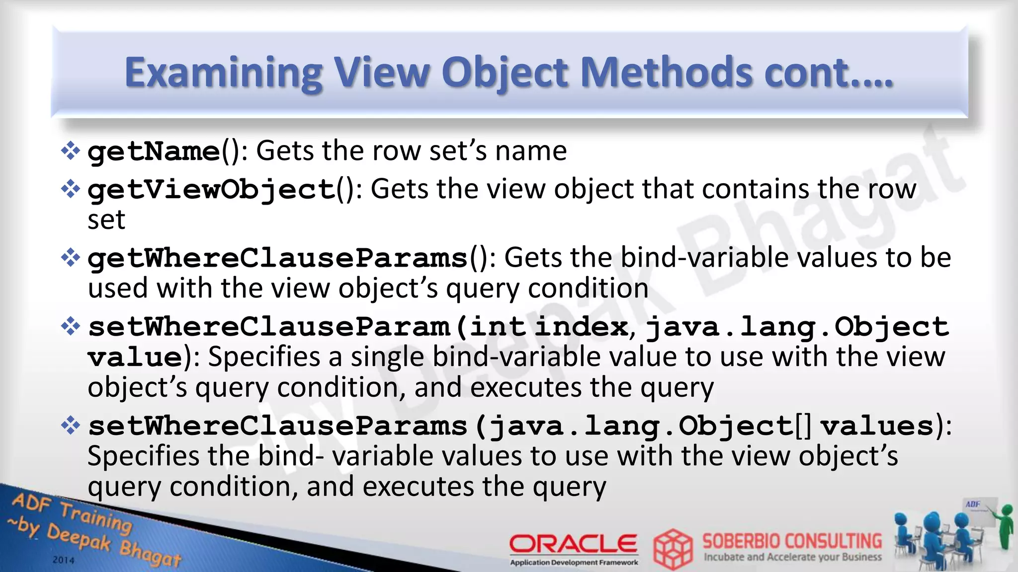 Examining View Object Methods cont.…  getName(): Gets the row set’s name  getViewObject(): Gets the view object that contains the row set  getWhereClauseParams(): Gets the bind-variable values to be used with the view object’s query condition  setWhereClauseParam(int index, java.lang.Object value): Specifies a single bind-variable value to use with the view object’s query condition, and executes the query  setWhereClauseParams(java.lang.Object[] values): Specifies the bind- variable values to use with the view object’s query condition, and executes the query 
