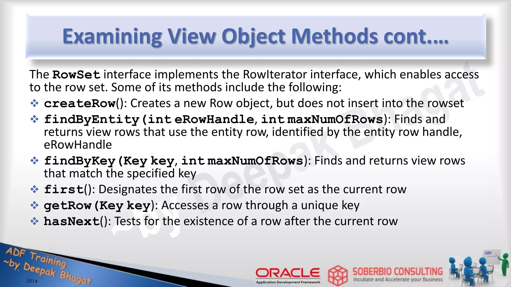 Examining View Object Methods cont.… The RowSet interface implements the RowIterator interface, which enables access to the row set. Some of its methods include the following:  createRow(): Creates a new Row object, but does not insert into the rowset  findByEntity(int eRowHandle, int maxNumOfRows): Finds and returns view rows that use the entity row, identified by the entity row handle, eRowHandle  findByKey(Key key, int maxNumOfRows): Finds and returns view rows that match the specified key  first(): Designates the first row of the row set as the current row  getRow(Key key): Accesses a row through a unique key  hasNext(): Tests for the existence of a row after the current row 
