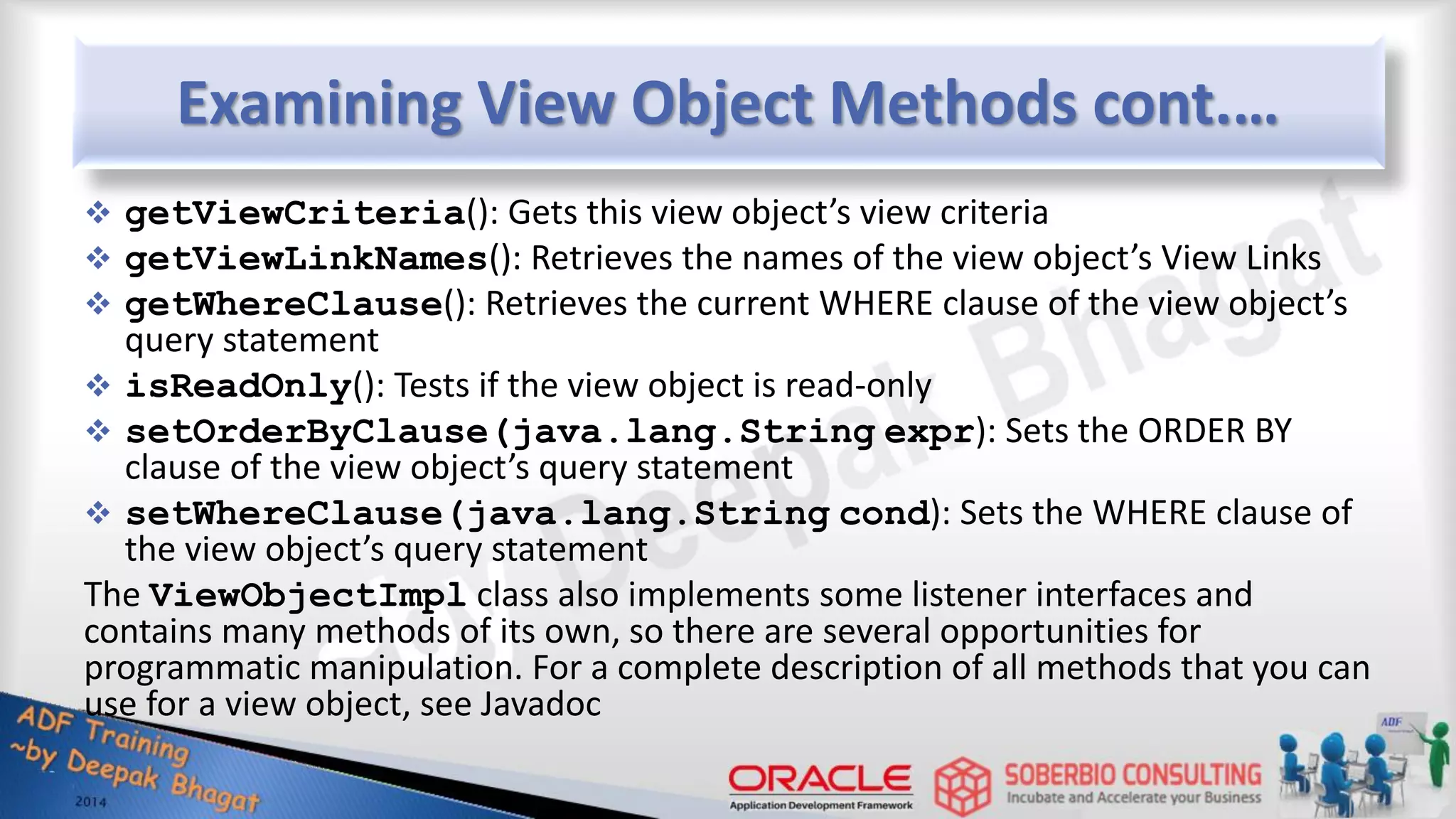 Examining View Object Methods cont.…  getViewCriteria(): Gets this view object’s view criteria  getViewLinkNames(): Retrieves the names of the view object’s View Links  getWhereClause(): Retrieves the current WHERE clause of the view object’s query statement  isReadOnly(): Tests if the view object is read-only  setOrderByClause(java.lang.String expr): Sets the ORDER BY clause of the view object’s query statement  setWhereClause(java.lang.String cond): Sets the WHERE clause of the view object’s query statement The ViewObjectImpl class also implements some listener interfaces and contains many methods of its own, so there are several opportunities for programmatic manipulation. For a complete description of all methods that you can use for a view object, see Javadoc 