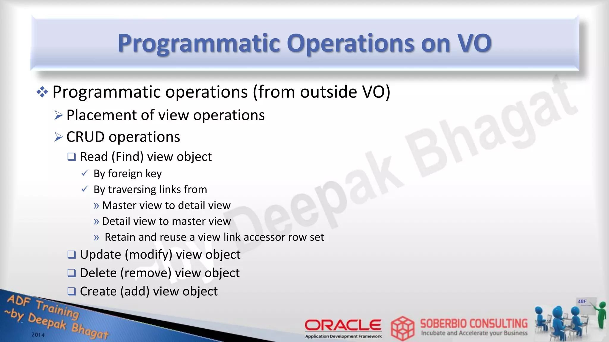 Programmatic Operations on VO  Programmatic operations (from outside VO) Placement of view operations CRUD operations  Read (Find) view object  By foreign key  By traversing links from » Master view to detail view » Detail view to master view » Retain and reuse a view link accessor row set  Update (modify) view object  Delete (remove) view object  Create (add) view object 