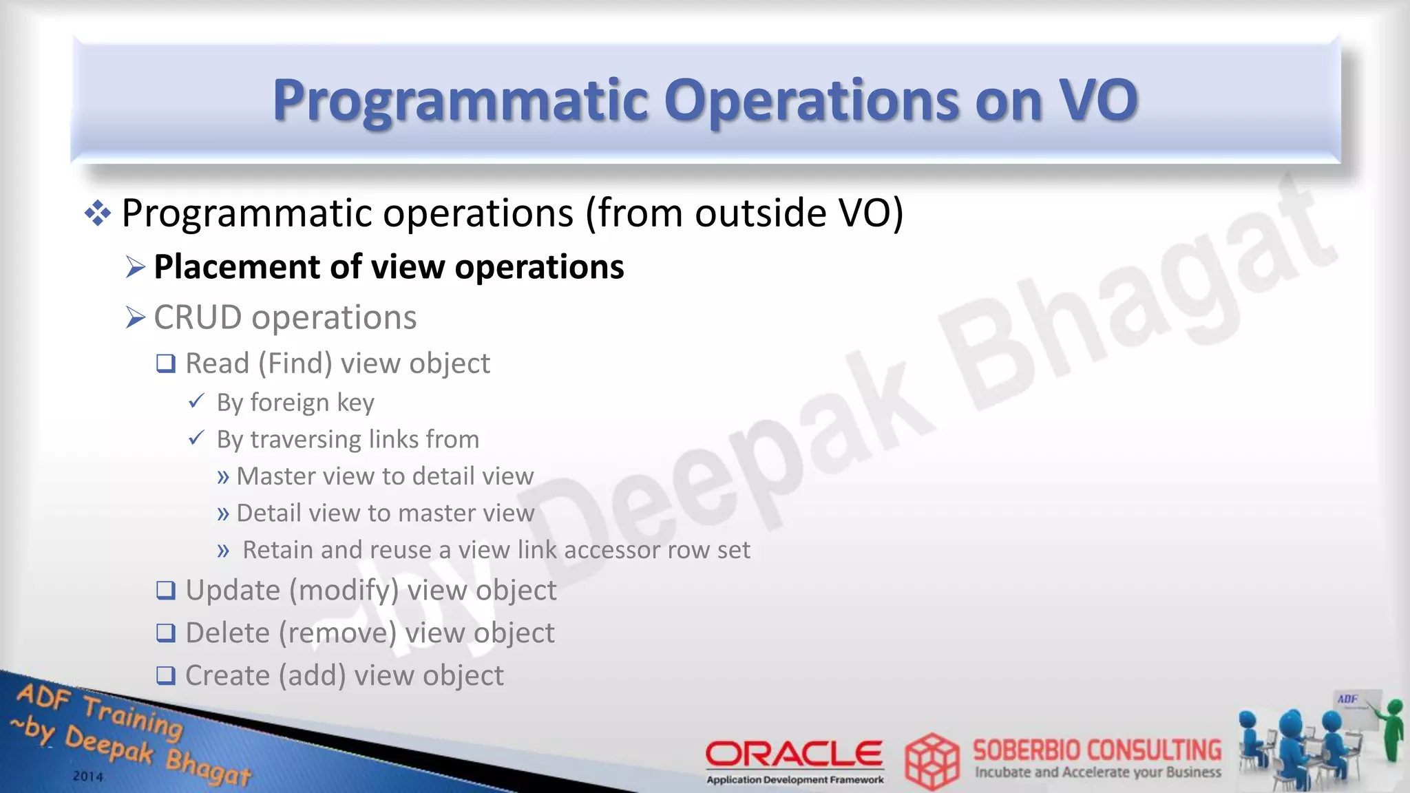 Programmatic Operations on VO  Programmatic operations (from outside VO) Placement of view operations CRUD operations  Read (Find) view object  By foreign key  By traversing links from » Master view to detail view » Detail view to master view » Retain and reuse a view link accessor row set  Update (modify) view object  Delete (remove) view object  Create (add) view object 