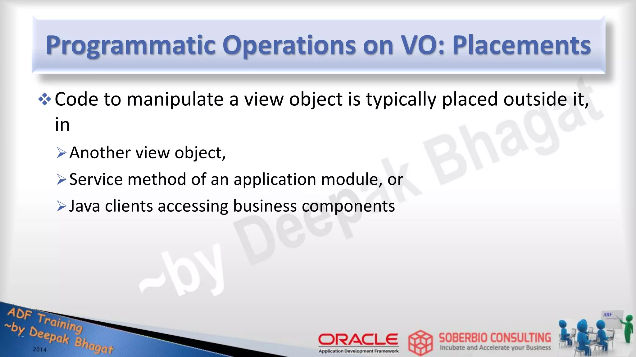 Programmatic Operations on VO: Placements Code to manipulate a view object is typically placed outside it, in Another view object, Service method of an application module, or Java clients accessing business components 