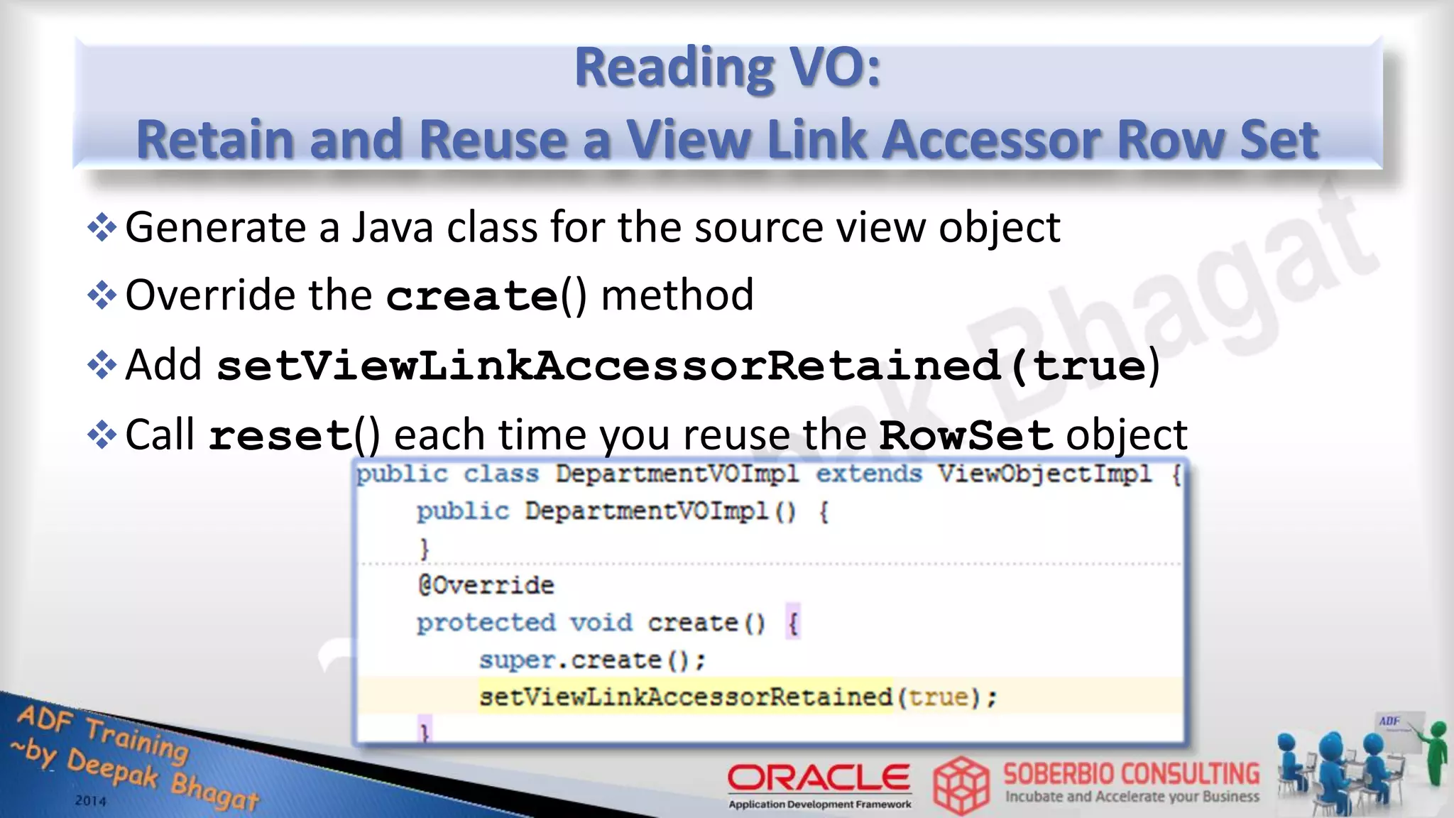 Reading VO: Retain and Reuse a View Link Accessor Row Set Generate a Java class for the source view object Override the create() method Add setViewLinkAccessorRetained(true) Call reset() each time you reuse the RowSet object 