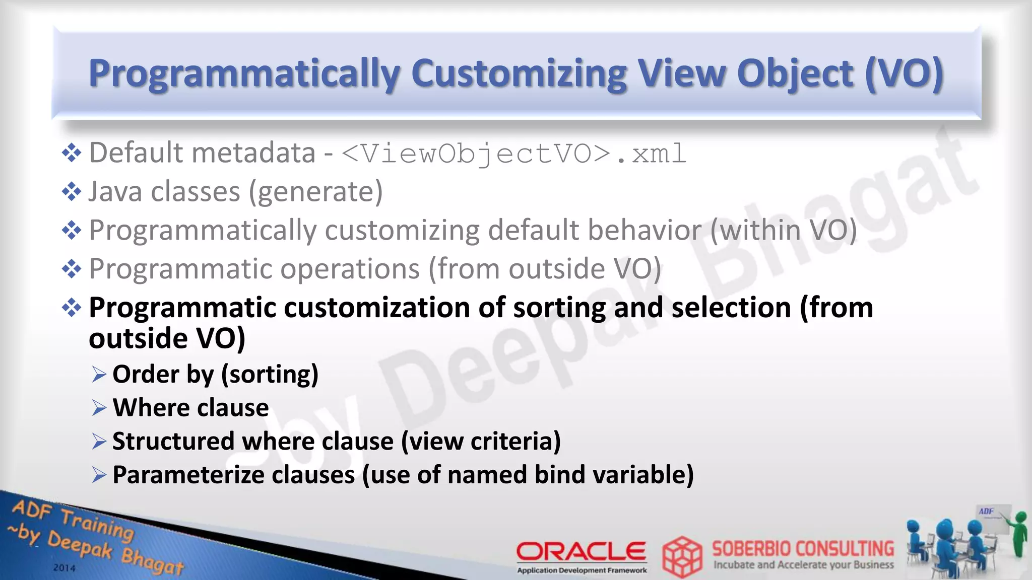 Programmatically Customizing View Object (VO)  Default metadata - <ViewObjectVO>.xml  Java classes (generate)  Programmatically customizing default behavior (within VO)  Programmatic operations (from outside VO)  Programmatic customization of sorting and selection (from outside VO) Order by (sorting) Where clause Structured where clause (view criteria) Parameterize clauses (use of named bind variable) 