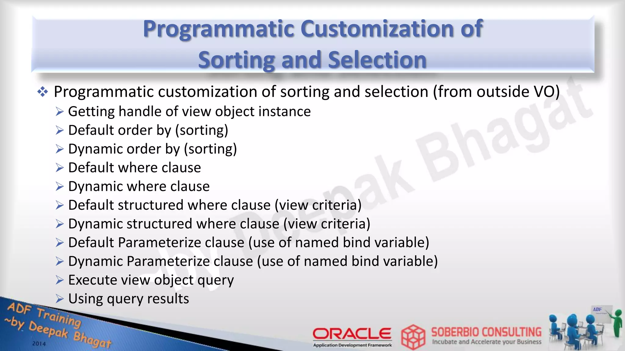 Programmatic Customization of Sorting and Selection  Programmatic customization of sorting and selection (from outside VO)  Getting handle of view object instance  Default order by (sorting)  Dynamic order by (sorting)  Default where clause  Dynamic where clause  Default structured where clause (view criteria)  Dynamic structured where clause (view criteria)  Default Parameterize clause (use of named bind variable)  Dynamic Parameterize clause (use of named bind variable)  Execute view object query  Using query results 