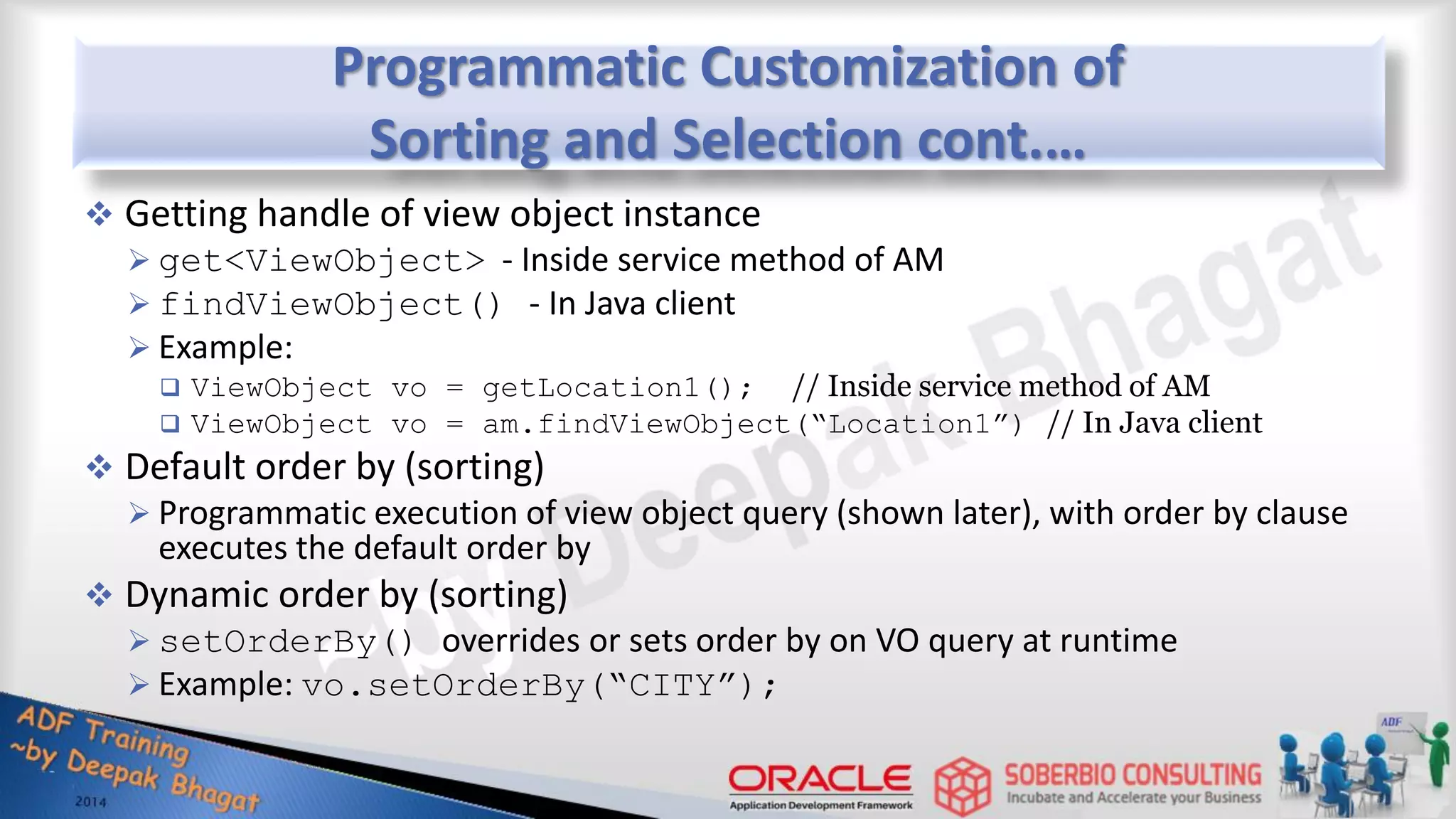 Programmatic Customization of Sorting and Selection cont.…  Getting handle of view object instance  get<ViewObject> - Inside service method of AM  findViewObject() - In Java client  Example:  ViewObject vo = getLocation1(); // Inside service method of AM  ViewObject vo = am.findViewObject(“Location1”) // In Java client  Default order by (sorting)  Programmatic execution of view object query (shown later), with order by clause executes the default order by  Dynamic order by (sorting)  setOrderBy() overrides or sets order by on VO query at runtime  Example: vo.setOrderBy(“CITY”); 