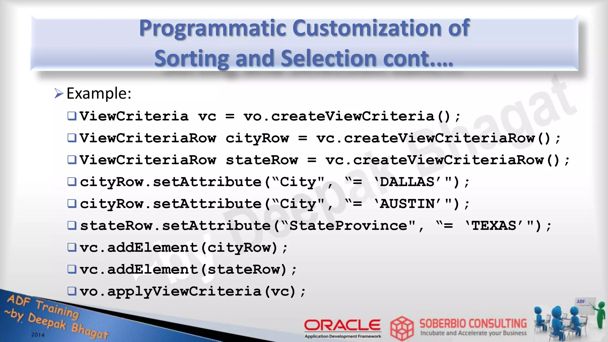 Programmatic Customization of Sorting and Selection cont.… Example:  ViewCriteria vc = vo.createViewCriteria();  ViewCriteriaRow cityRow = vc.createViewCriteriaRow();  ViewCriteriaRow stateRow = vc.createViewCriteriaRow();  cityRow.setAttribute(“City", “= ‘DALLAS’");  cityRow.setAttribute(“City", “= ‘AUSTIN’");  stateRow.setAttribute(“StateProvince", “= ‘TEXAS’");  vc.addElement(cityRow);  vc.addElement(stateRow);  vo.applyViewCriteria(vc); 