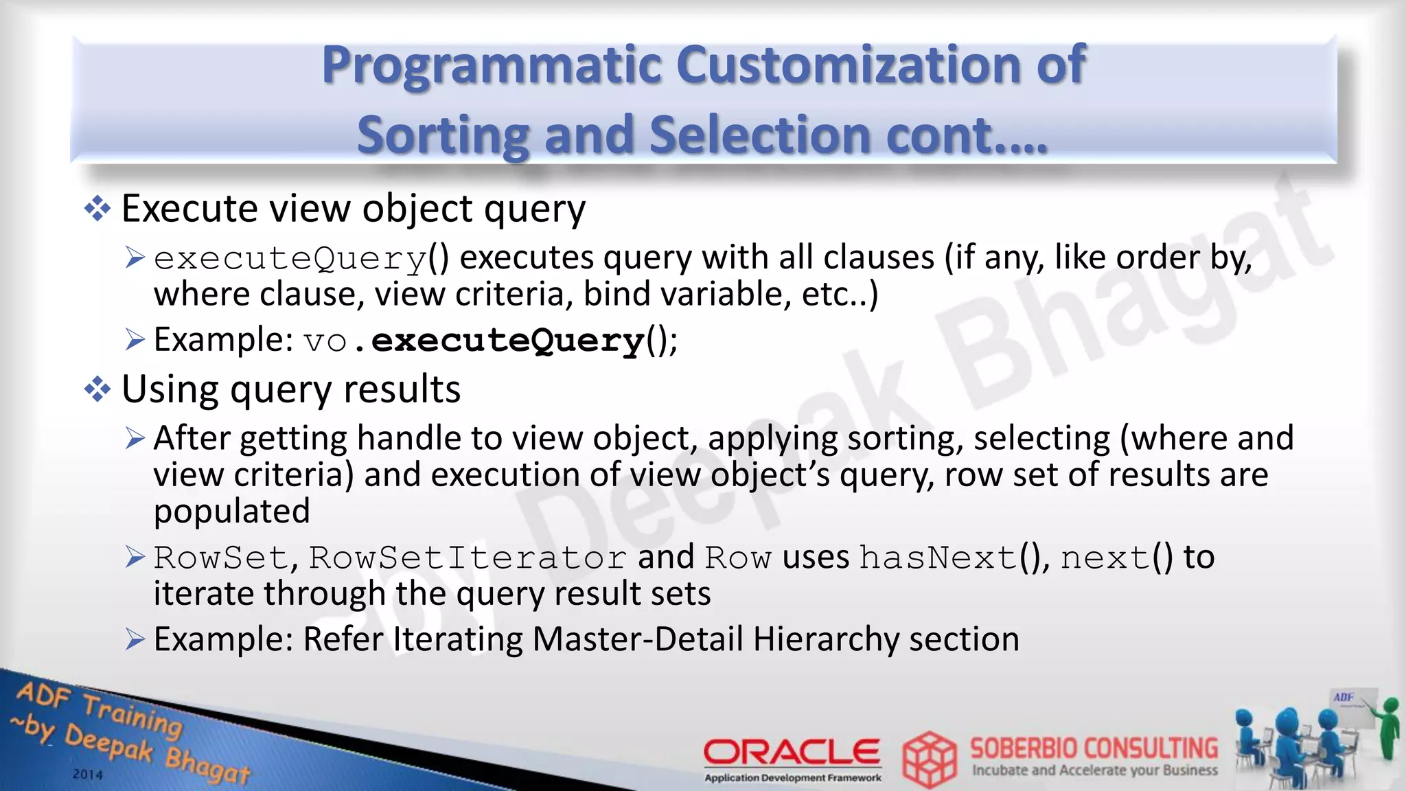 Programmatic Customization of Sorting and Selection cont.…  Execute view object query executeQuery() executes query with all clauses (if any, like order by, where clause, view criteria, bind variable, etc..) Example: vo.executeQuery();  Using query results After getting handle to view object, applying sorting, selecting (where and view criteria) and execution of view object’s query, row set of results are populated RowSet, RowSetIterator and Row uses hasNext(), next() to iterate through the query result sets Example: Refer Iterating Master-Detail Hierarchy section 
