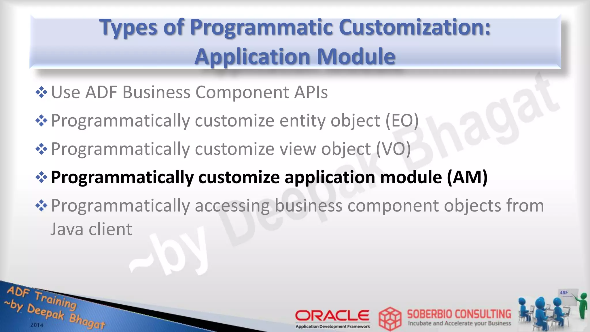 Types of Programmatic Customization: Application Module Use ADF Business Component APIs Programmatically customize entity object (EO) Programmatically customize view object (VO) Programmatically customize application module (AM) Programmatically accessing business component objects from Java client 
