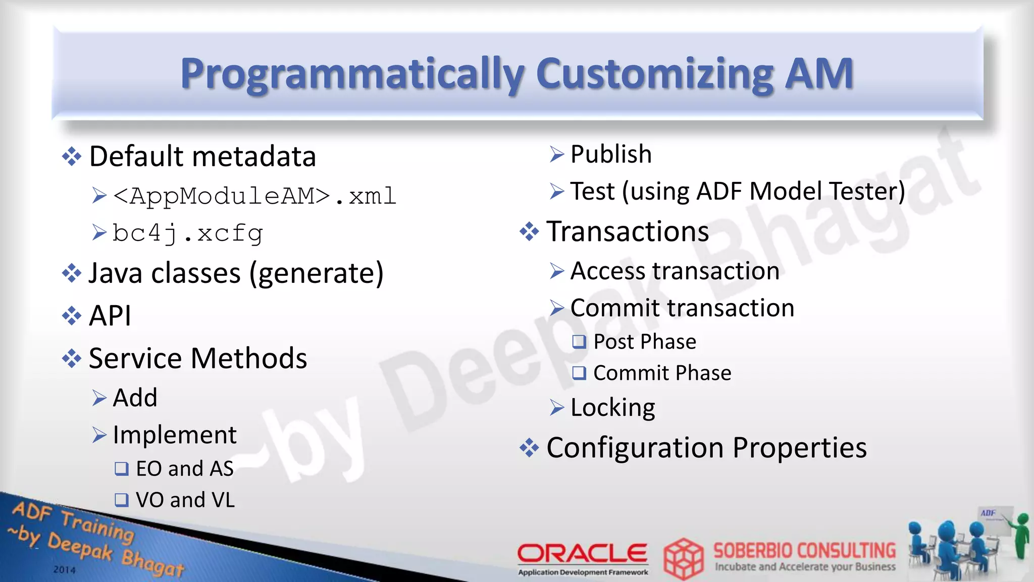Programmatically Customizing AM  Default metadata <AppModuleAM>.xml bc4j.xcfg  Java classes (generate)  API  Service Methods Add Implement  EO and AS  VO and VL Publish Test (using ADF Model Tester)  Transactions Access transaction Commit transaction  Post Phase  Commit Phase Locking  Configuration Properties 
