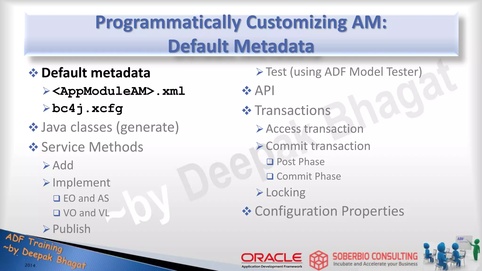 Programmatically Customizing AM: Default Metadata  Default metadata <AppModuleAM>.xml bc4j.xcfg  Java classes (generate)  Service Methods Add Implement  EO and AS  VO and VL Publish Test (using ADF Model Tester)  API  Transactions Access transaction Commit transaction  Post Phase  Commit Phase Locking  Configuration Properties 