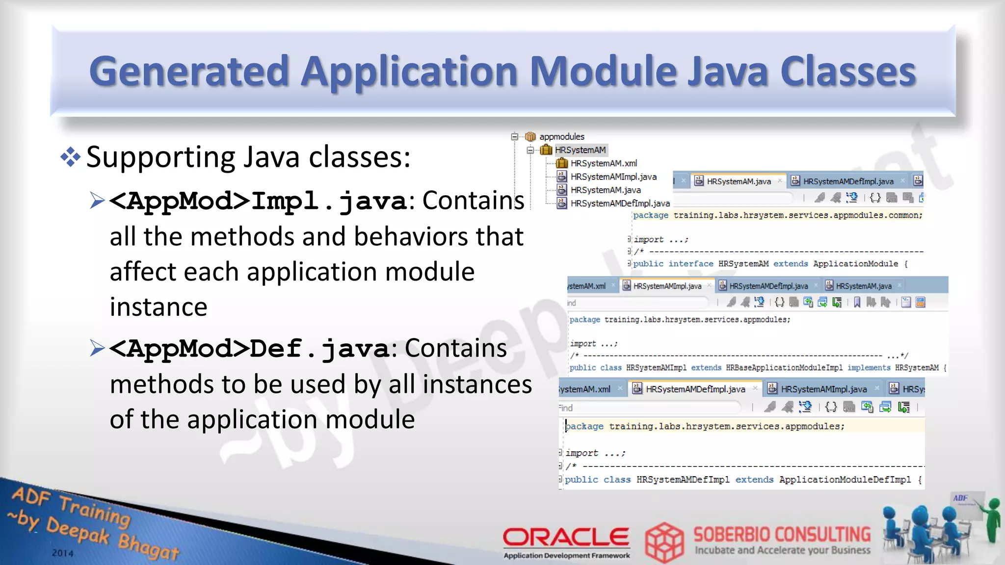 Generated Application Module Java Classes Supporting Java classes: <AppMod>Impl.java: Contains all the methods and behaviors that affect each application module instance <AppMod>Def.java: Contains methods to be used by all instances of the application module 