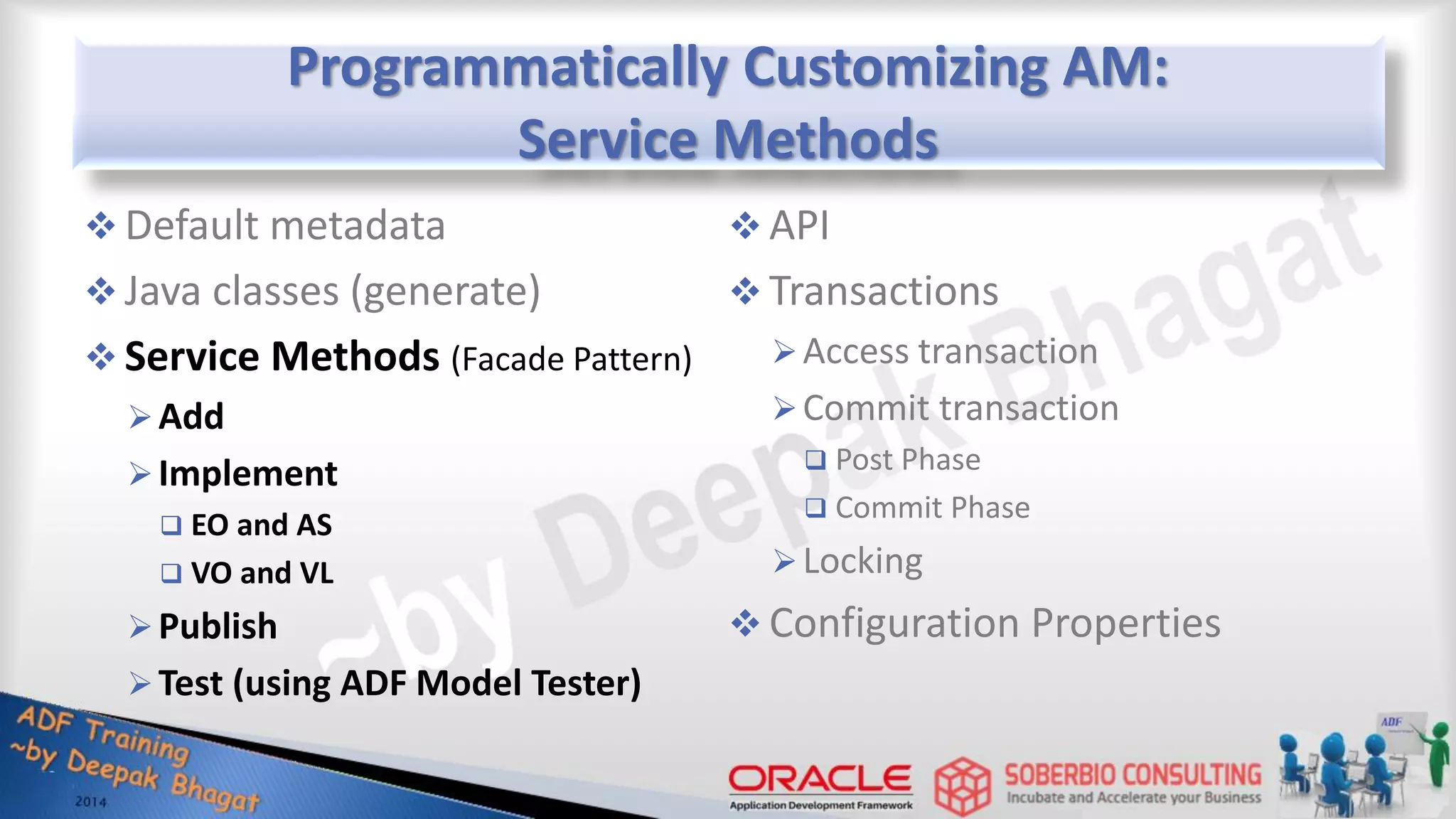 Programmatically Customizing AM: Service Methods  Default metadata  Java classes (generate)  Service Methods (Facade Pattern) Add Implement  EO and AS  VO and VL Publish Test (using ADF Model Tester)  API  Transactions Access transaction Commit transaction  Post Phase  Commit Phase Locking  Configuration Properties 