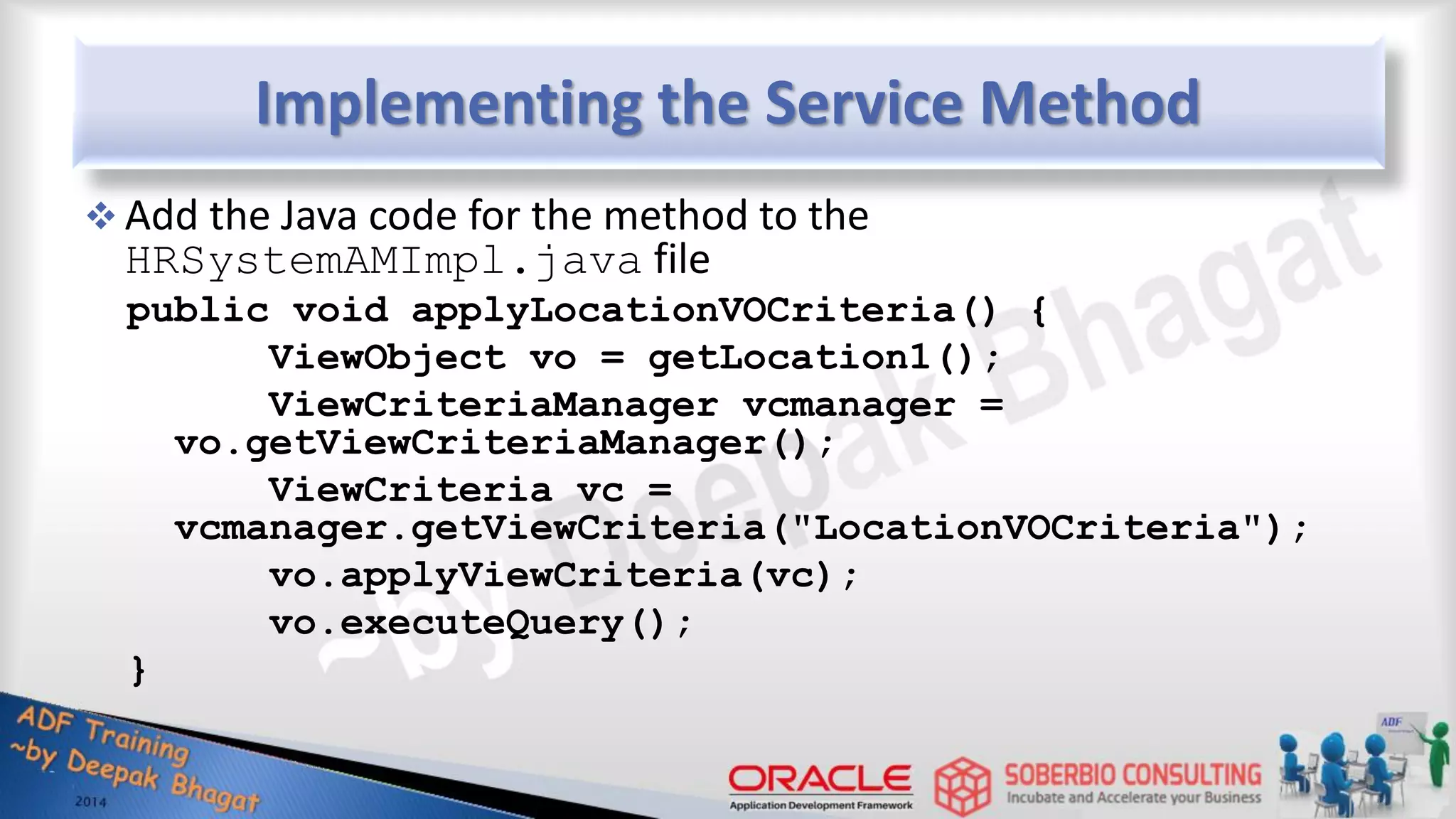 Implementing the Service Method  Add the Java code for the method to the HRSystemAMImpl.java file public void applyLocationVOCriteria() { ViewObject vo = getLocation1(); ViewCriteriaManager vcmanager = vo.getViewCriteriaManager(); ViewCriteria vc = vcmanager.getViewCriteria("LocationVOCriteria"); vo.applyViewCriteria(vc); vo.executeQuery(); } 