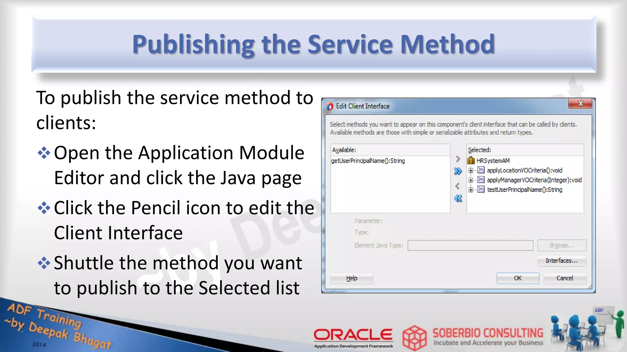 Publishing the Service Method To publish the service method to clients: Open the Application Module Editor and click the Java page Click the Pencil icon to edit the Client Interface Shuttle the method you want to publish to the Selected list 