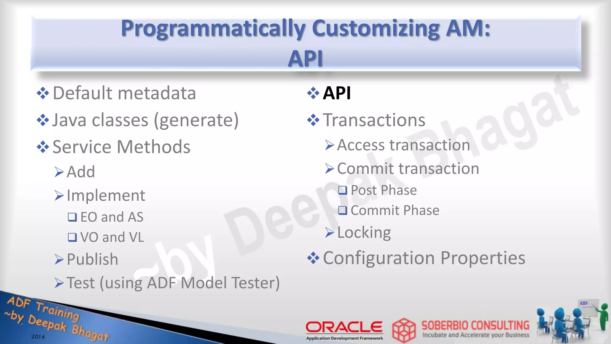 Programmatically Customizing AM: API Default metadata Java classes (generate) Service Methods Add Implement  EO and AS  VO and VL Publish Test (using ADF Model Tester) API Transactions Access transaction Commit transaction  Post Phase  Commit Phase Locking Configuration Properties 