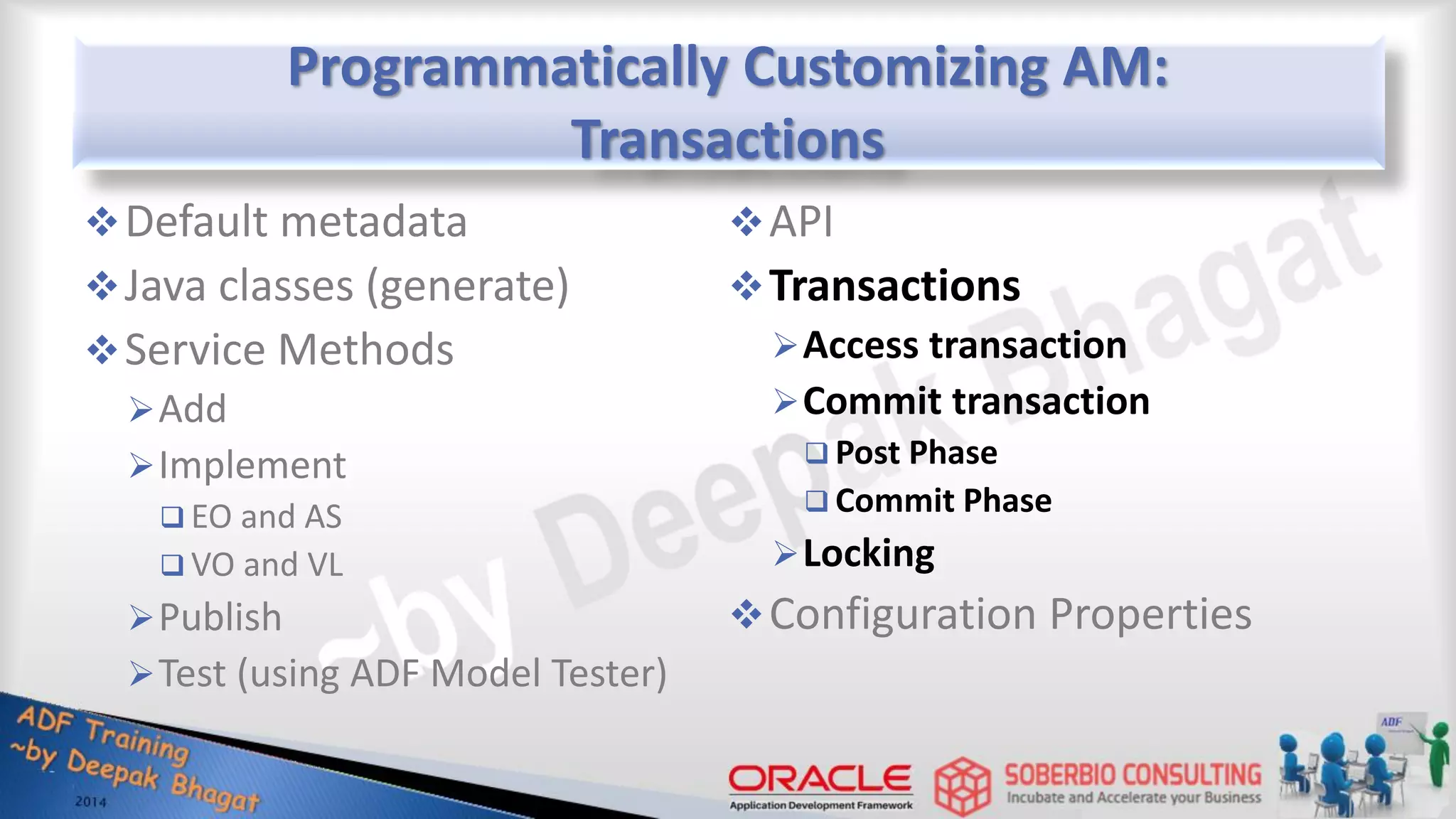 Programmatically Customizing AM: Transactions Default metadata Java classes (generate) Service Methods Add Implement  EO and AS  VO and VL Publish Test (using ADF Model Tester) API Transactions Access transaction Commit transaction  Post Phase  Commit Phase Locking Configuration Properties 
