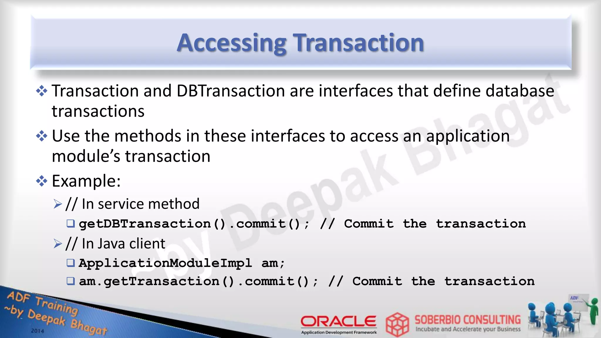 Accessing Transaction  Transaction and DBTransaction are interfaces that define database transactions  Use the methods in these interfaces to access an application module’s transaction  Example: // In service method  getDBTransaction().commit(); // Commit the transaction // In Java client  ApplicationModuleImpl am;  am.getTransaction().commit(); // Commit the transaction 