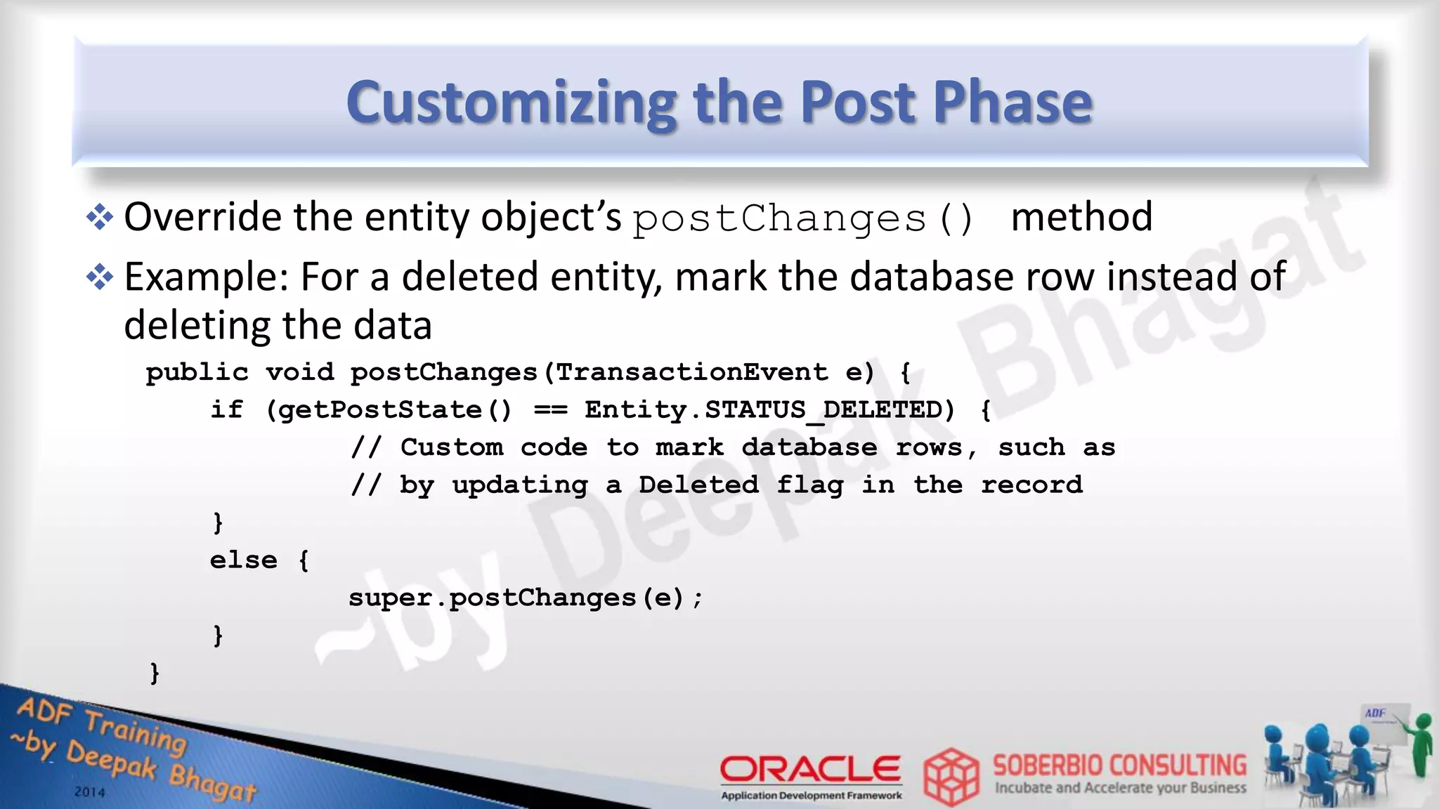 Customizing the Post Phase  Override the entity object’s postChanges() method  Example: For a deleted entity, mark the database row instead of deleting the data public void postChanges(TransactionEvent e) { if (getPostState() == Entity.STATUS_DELETED) { // Custom code to mark database rows, such as // by updating a Deleted flag in the record } else { super.postChanges(e); } } 