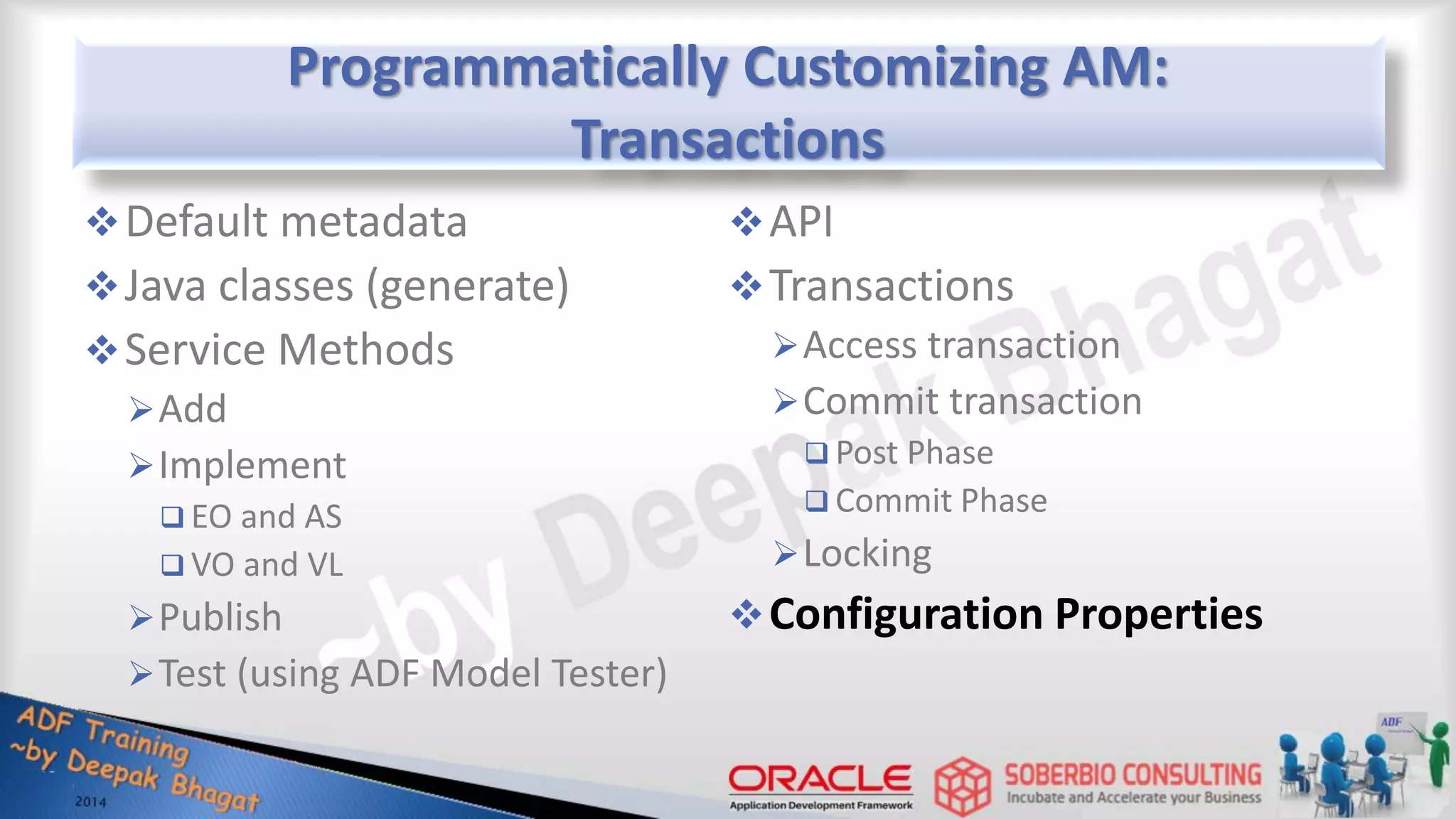 Programmatically Customizing AM: Transactions Default metadata Java classes (generate) Service Methods Add Implement  EO and AS  VO and VL Publish Test (using ADF Model Tester) API Transactions Access transaction Commit transaction  Post Phase  Commit Phase Locking Configuration Properties 