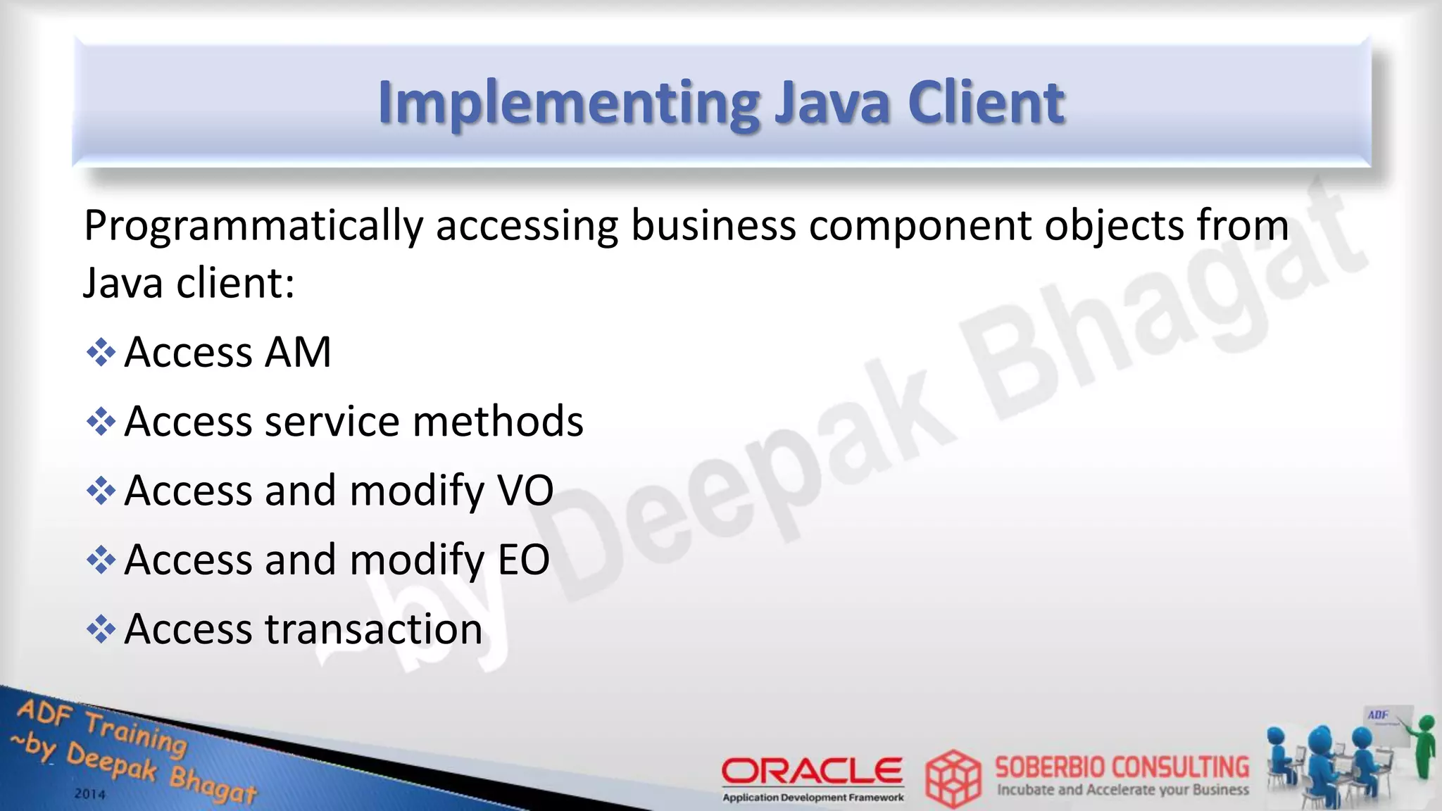 Implementing Java Client Programmatically accessing business component objects from Java client: Access AM Access service methods Access and modify VO Access and modify EO Access transaction 