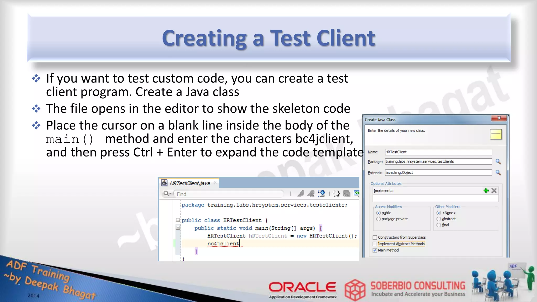 Creating a Test Client  If you want to test custom code, you can create a test client program. Create a Java class  The file opens in the editor to show the skeleton code  Place the cursor on a blank line inside the body of the main() method and enter the characters bc4jclient, and then press Ctrl + Enter to expand the code template 