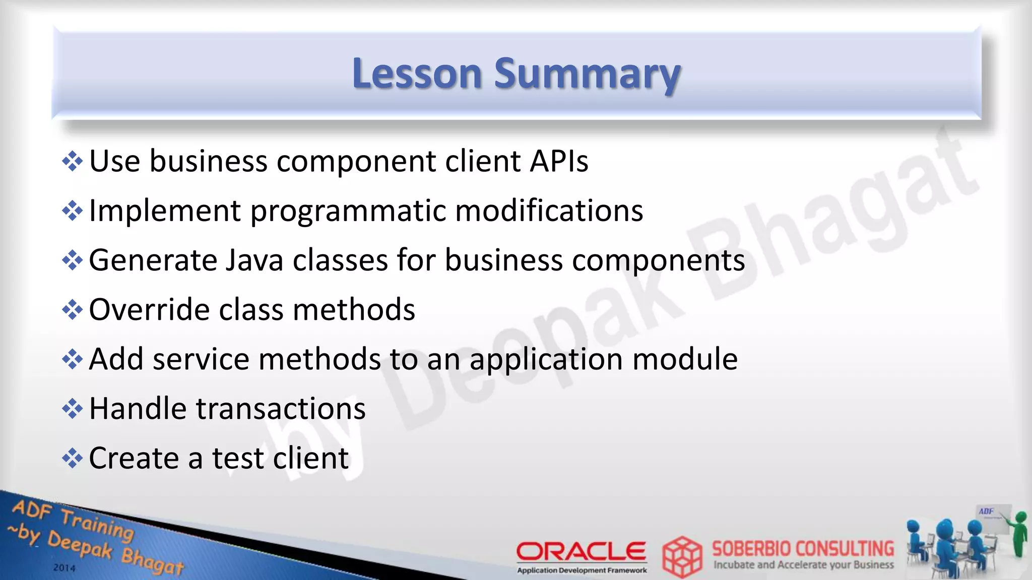 Lesson Summary Use business component client APIs Implement programmatic modifications Generate Java classes for business components Override class methods Add service methods to an application module Handle transactions Create a test client 