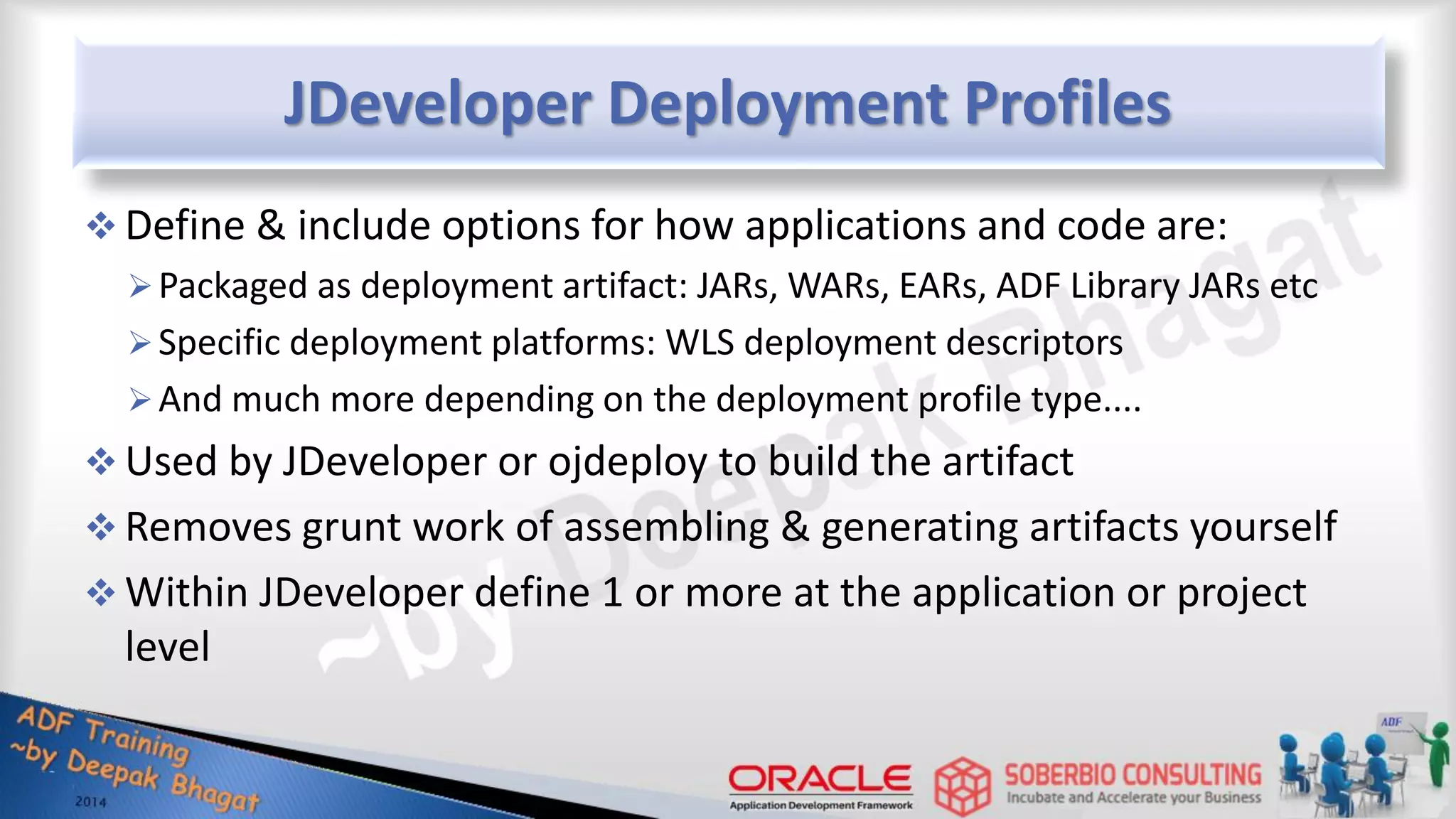 JDeveloper Deployment Profiles  Define & include options for how applications and code are: Packaged as deployment artifact: JARs, WARs, EARs, ADF Library JARs etc Specific deployment platforms: WLS deployment descriptors And much more depending on the deployment profile type....  Used by JDeveloper or ojdeploy to build the artifact  Removes grunt work of assembling & generating artifacts yourself  Within JDeveloper define 1 or more at the application or project level 
