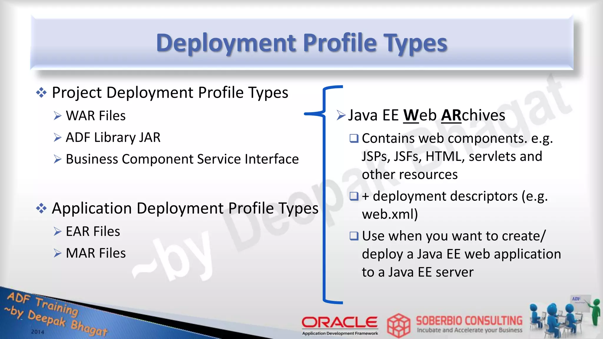 Deployment Profile Types  Project Deployment Profile Types  WAR Files  ADF Library JAR  Business Component Service Interface  Application Deployment Profile Types  EAR Files  MAR Files Java EE Web ARchives  Contains web components. e.g. JSPs, JSFs, HTML, servlets and other resources  + deployment descriptors (e.g. web.xml)  Use when you want to create/ deploy a Java EE web application to a Java EE server 