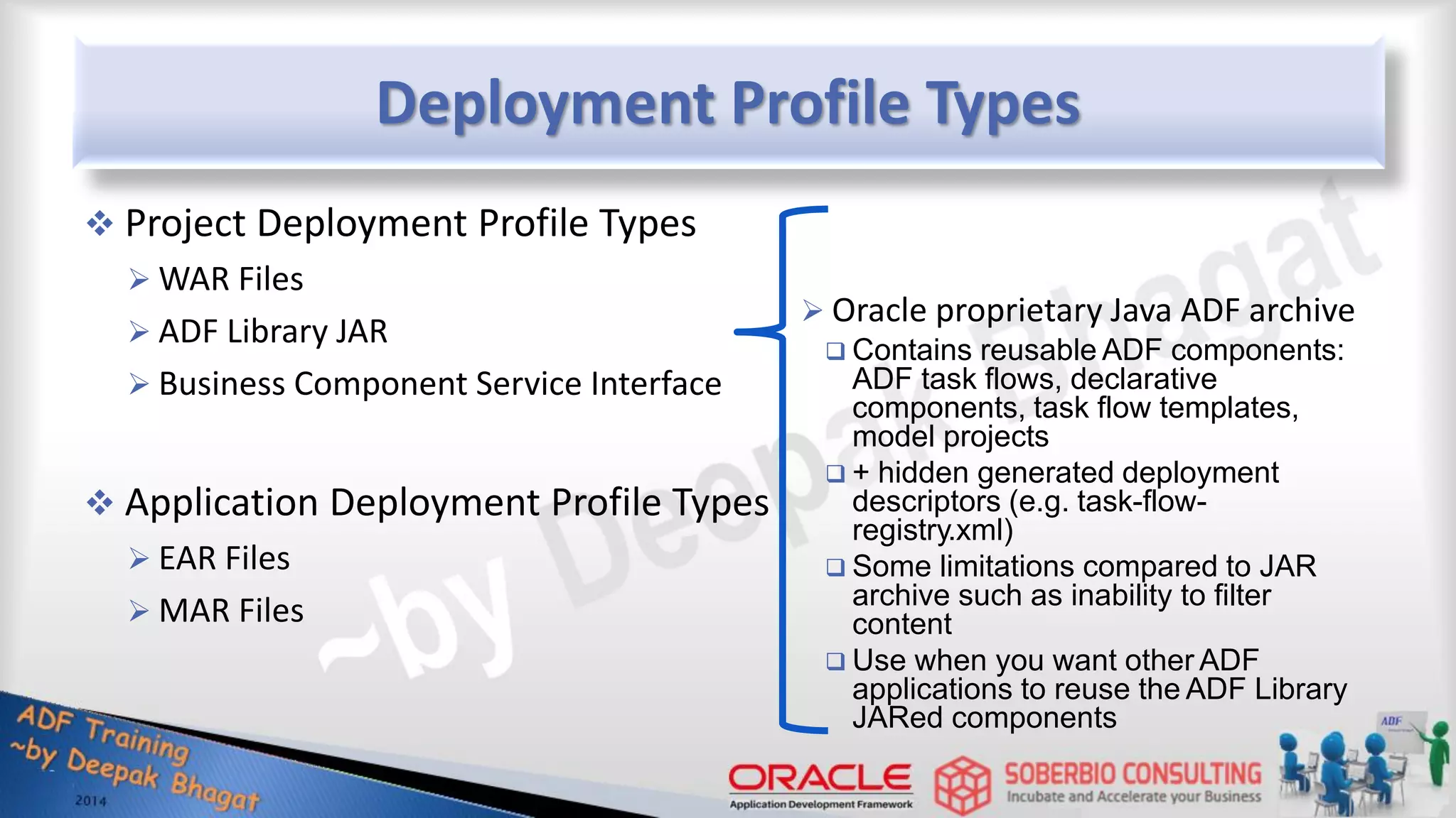 Deployment Profile Types  Project Deployment Profile Types  WAR Files  ADF Library JAR  Business Component Service Interface  Application Deployment Profile Types  EAR Files  MAR Files  Oracle proprietary Java ADF archive  Contains reusable ADF components: ADF task flows, declarative components, task flow templates, model projects  + hidden generated deployment descriptors (e.g. task-flow- registry.xml)  Some limitations compared to JAR archive such as inability to filter content  Use when you want other ADF applications to reuse the ADF Library JARed components 
