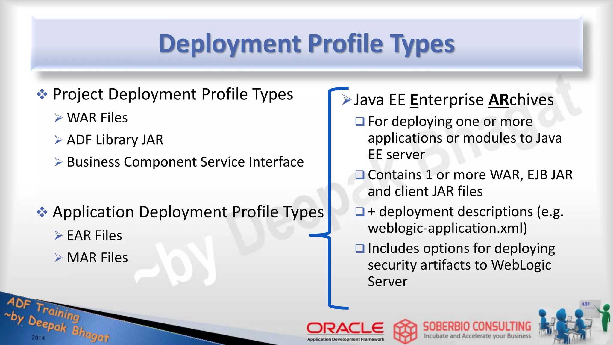 Deployment Profile Types  Project Deployment Profile Types  WAR Files  ADF Library JAR  Business Component Service Interface  Application Deployment Profile Types  EAR Files  MAR Files Java EE Enterprise ARchives  For deploying one or more applications or modules to Java EE server  Contains 1 or more WAR, EJB JAR and client JAR files  + deployment descriptions (e.g. weblogic-application.xml)  Includes options for deploying security artifacts to WebLogic Server 