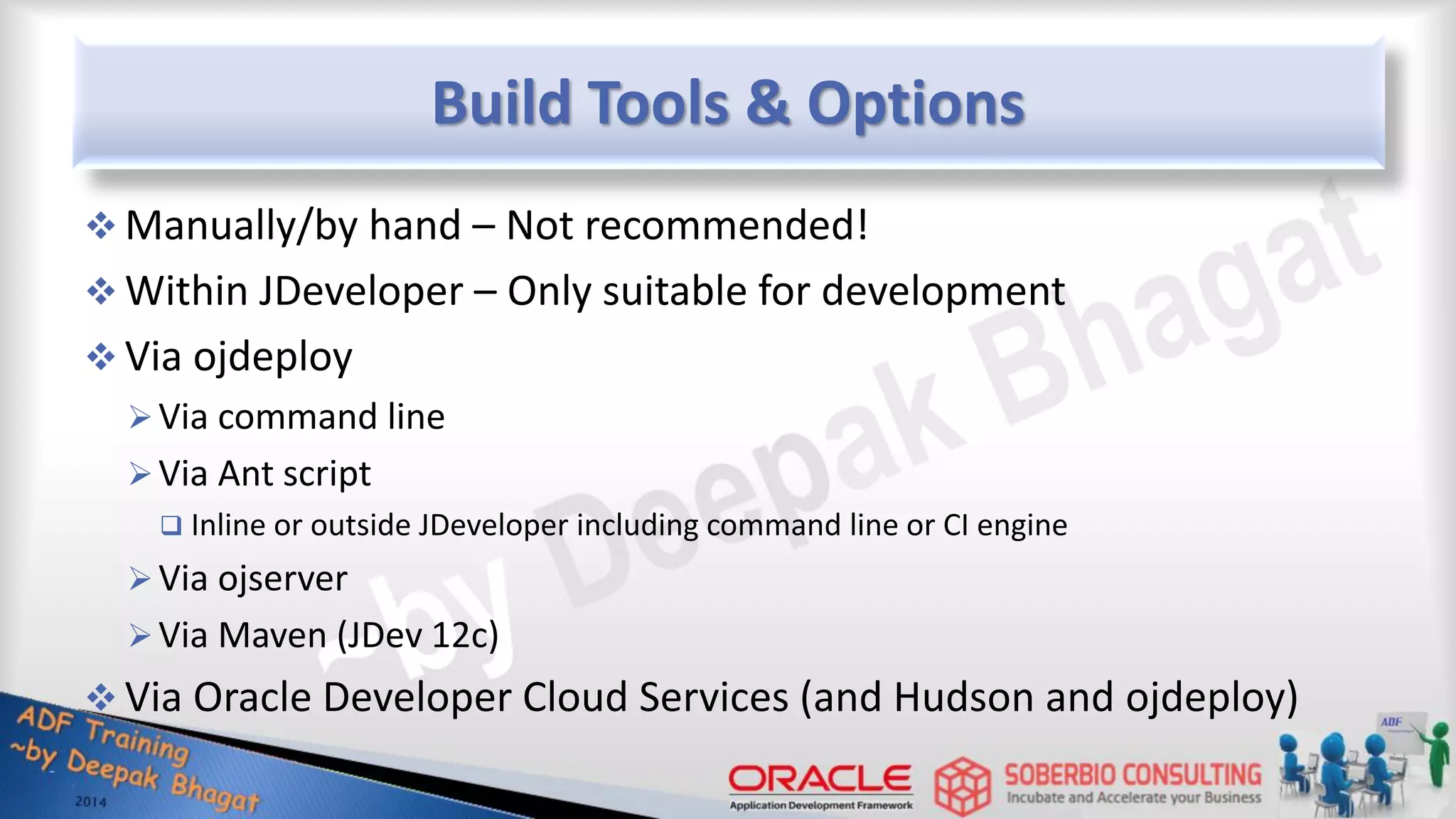 Build Tools & Options  Manually/by hand – Not recommended!  Within JDeveloper – Only suitable for development  Via ojdeploy Via command line Via Ant script  Inline or outside JDeveloper including command line or CI engine Via ojserver Via Maven (JDev 12c)  Via Oracle Developer Cloud Services (and Hudson and ojdeploy) 